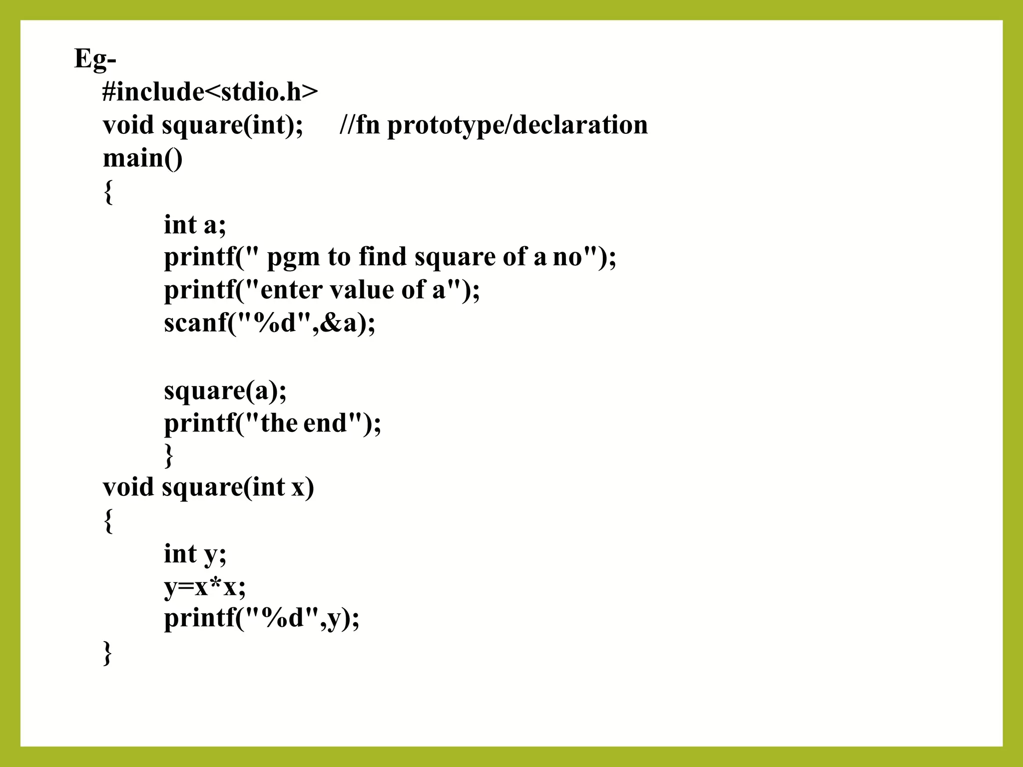 Eg-
#include<stdio.h>
void square(int);
main()
{
int a;
//fn prototype/declaration
printf(" pgm to find square of a no");
printf("enter value of a");
scanf("%d",&a);
square(a);
printf("the end");
}
void square(int x)
{
int y;
y=x*x;
printf("%d",y);
}
 