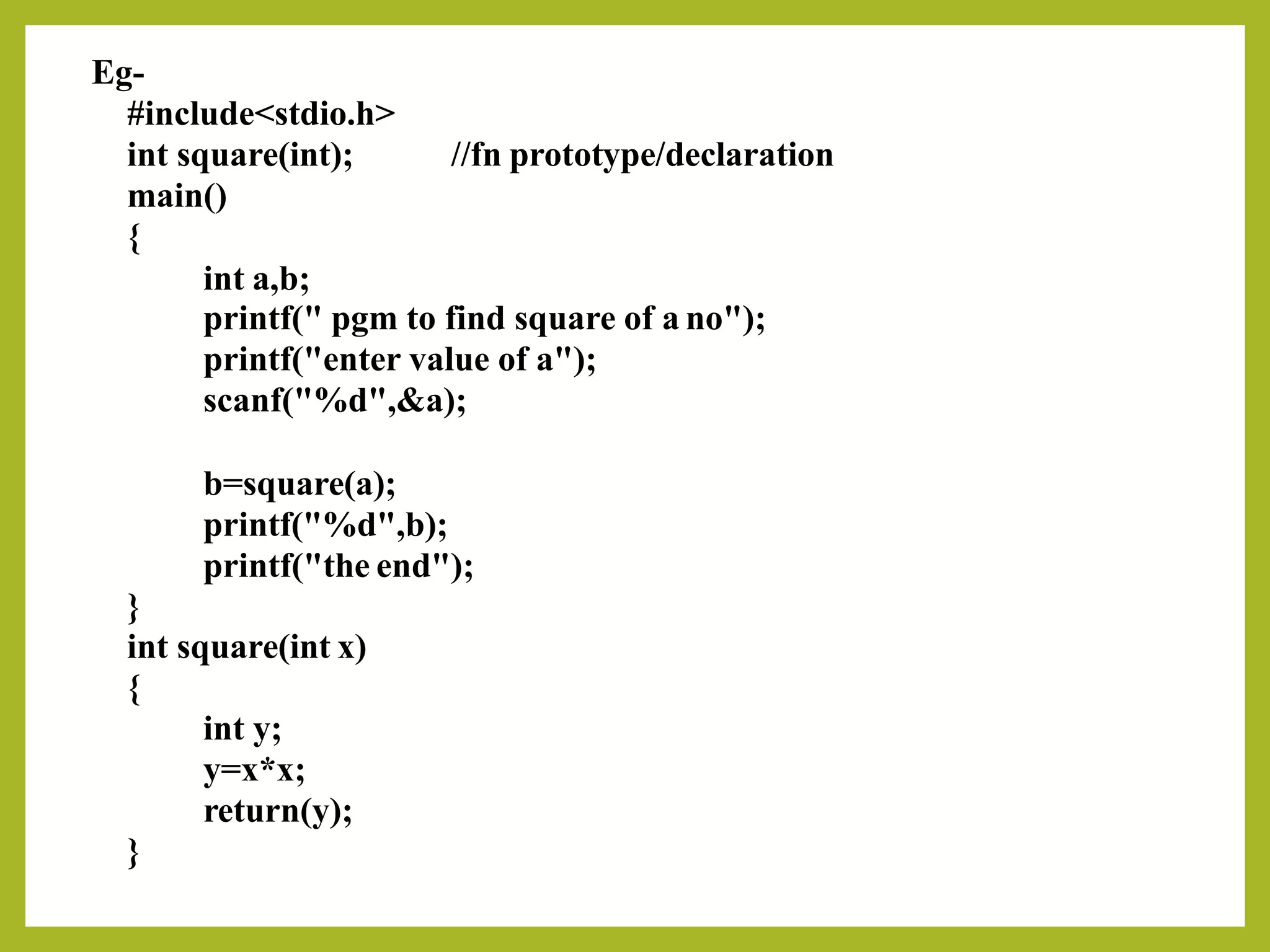 Eg-
#include<stdio.h>
int square(int);
main()
{
int a,b;
//fn prototype/declaration
printf(" pgm to find square of a no");
printf("enter value of a");
scanf("%d",&a);
b=square(a);
printf("%d",b);
printf("the end");
}
int square(int x)
{
int y;
y=x*x;
return(y);
}
 