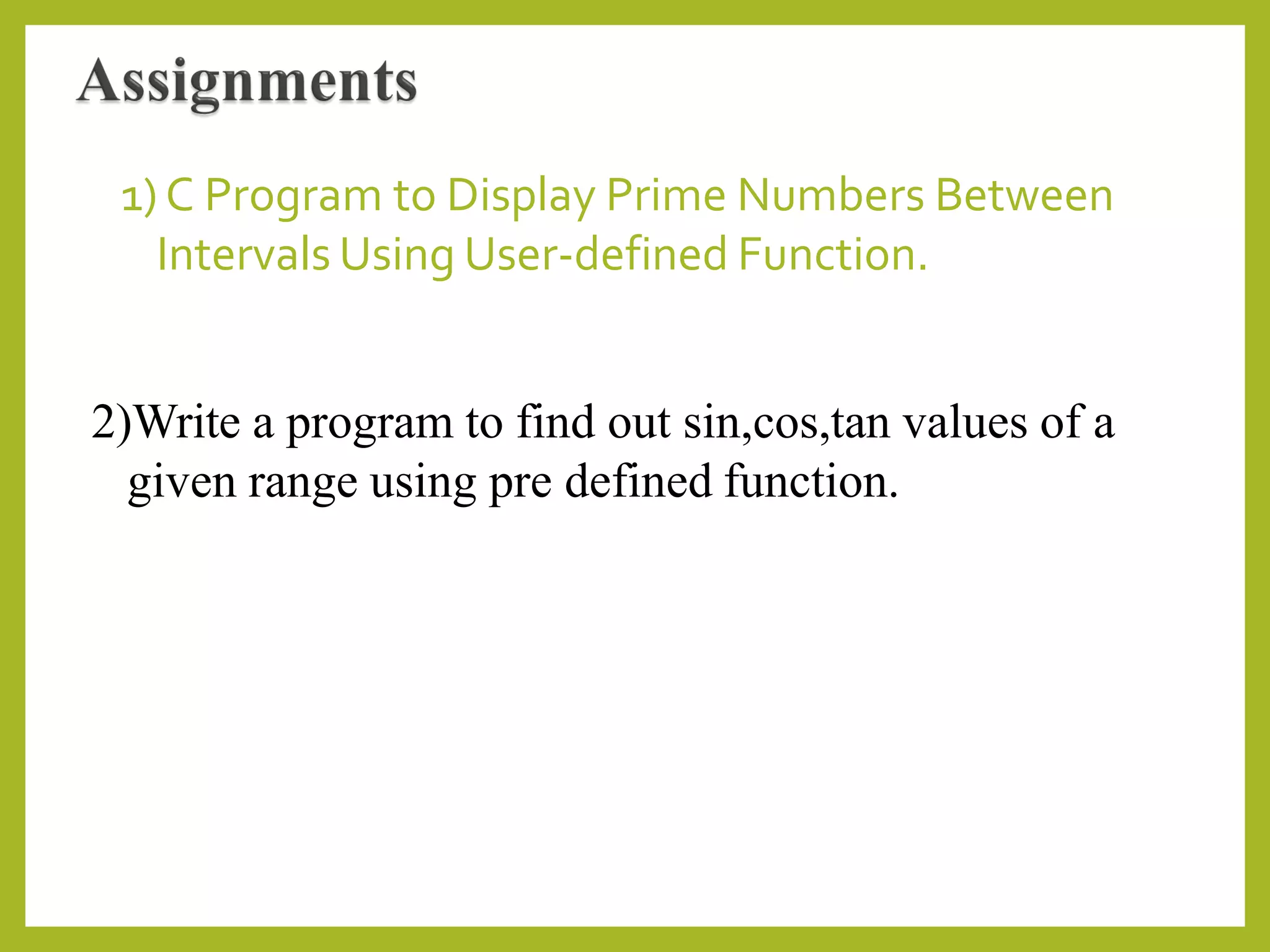 1) C Program to Display Prime Numbers Between
Intervals Using User-defined Function.
2)Write a program to find out sin,cos,tan values of a
given range using pre defined function.
 