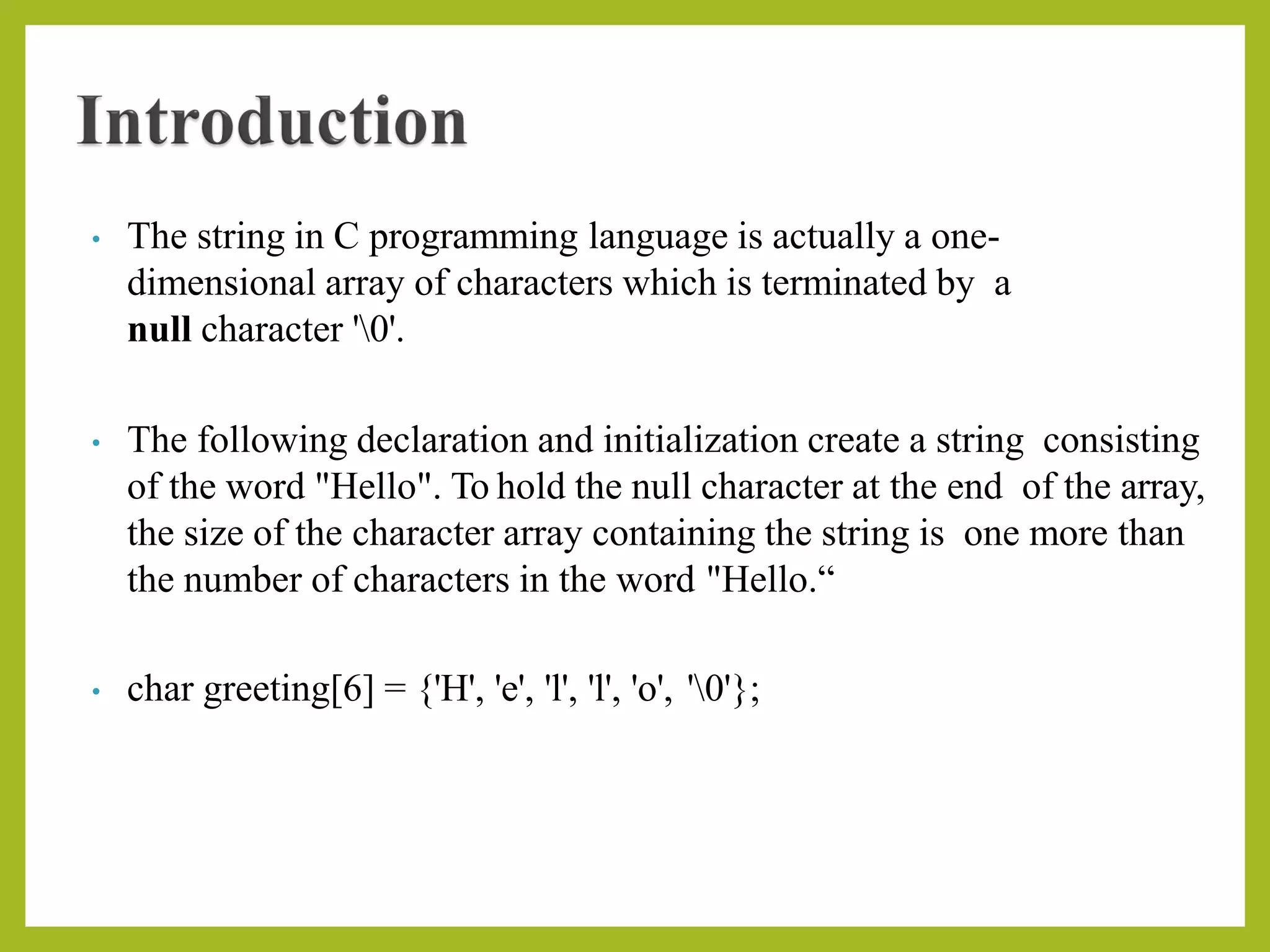 • The string in C programming language is actually a one-
dimensional array of characters which is terminated by a
null character '0'.
• The following declaration and initialization create a string consisting
of the word "Hello". To hold the null character at the end of the array,
the size of the character array containing the string is one more than
the number of characters in the word "Hello.“
• char greeting[6] = {'H', 'e', 'l', 'l', 'o', '0'};
 