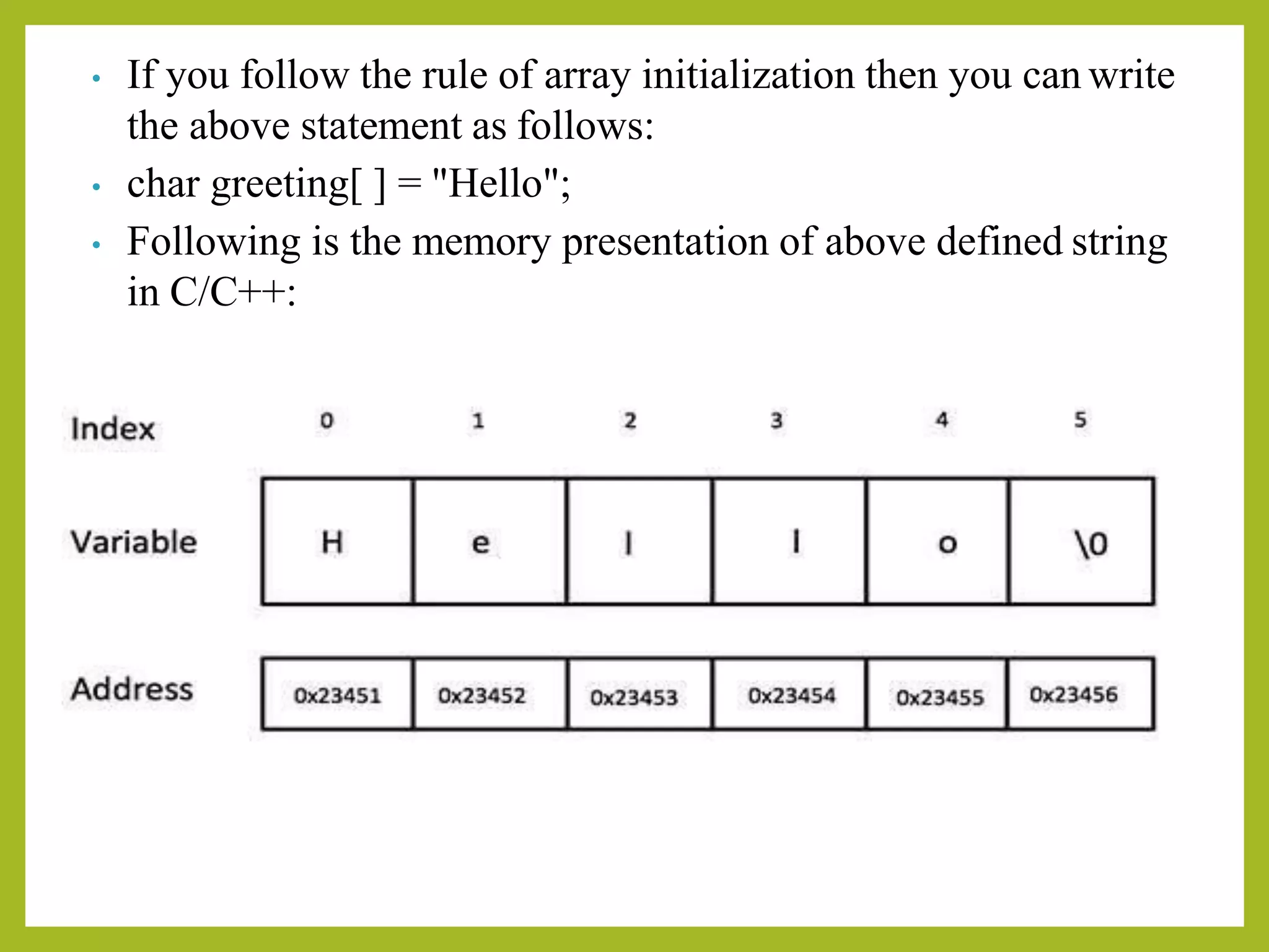 • If you follow the rule of array initialization then you can write
the above statement as follows:
• char greeting[ ] = "Hello";
• Following is the memory presentation of above defined string
in C/C++:
 