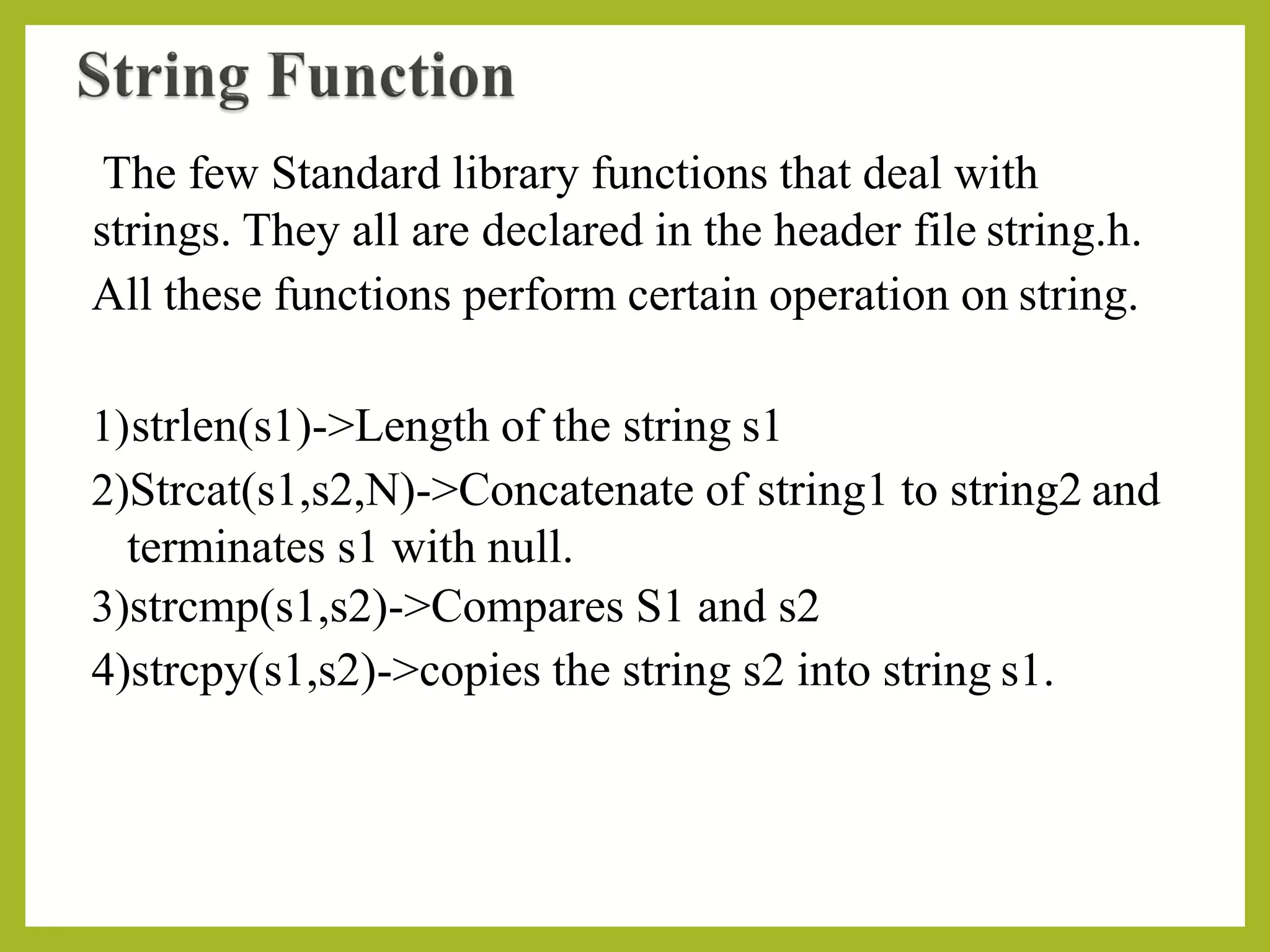 The few Standard library functions that deal with
strings. They all are declared in the header file string.h.
All these functions perform certain operation on string.
1)strlen(s1)->Length of the string s1
2)Strcat(s1,s2,N)->Concatenate of string1 to string2 and
terminates s1 with null.
3)strcmp(s1,s2)->Compares S1 and s2
4)strcpy(s1,s2)->copies the string s2 into string s1.
 