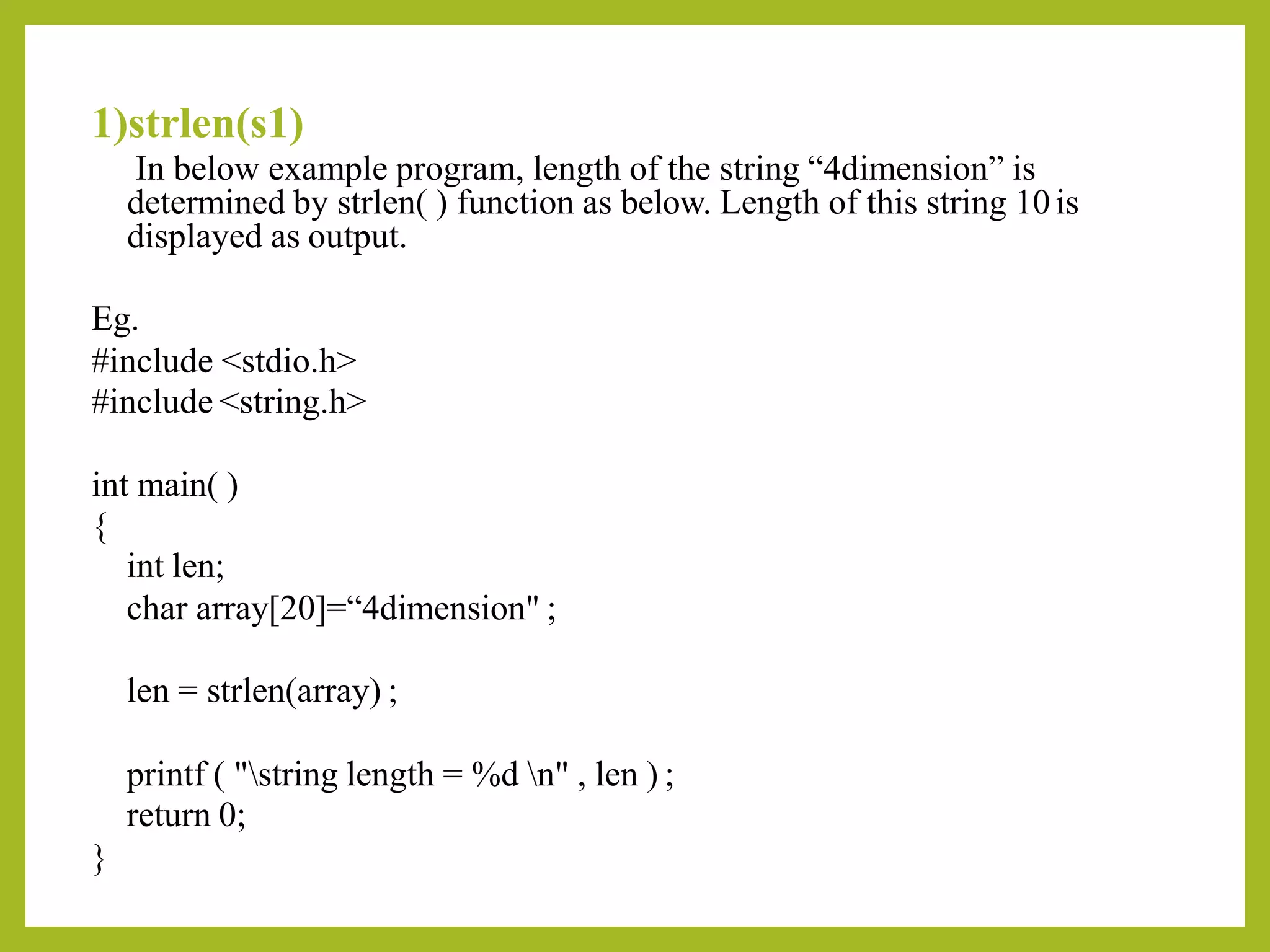 1)strlen(s1)
In below example program, length of the string “4dimension” is
determined by strlen( ) function as below. Length of this string 10is
displayed as output.
Eg.
#include <stdio.h>
#include <string.h>
int main( )
{
int len;
char array[20]=“4dimension" ;
len = strlen(array) ;
printf ( "string length = %d n" , len ) ;
return 0;
}
 