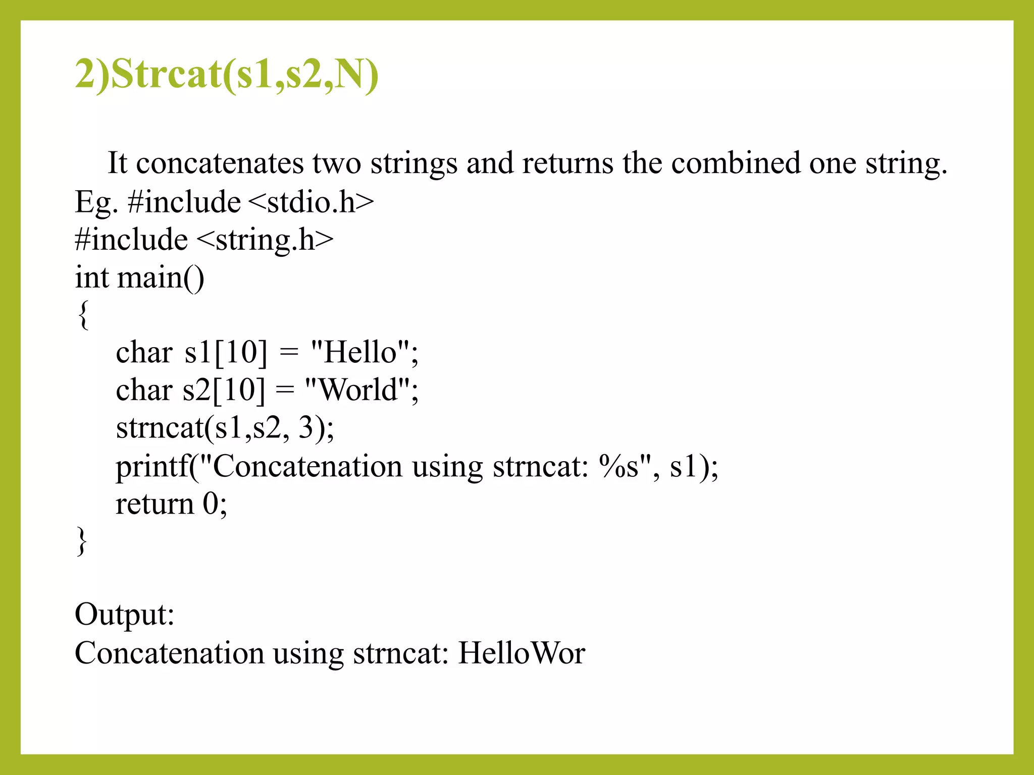 2)Strcat(s1,s2,N)
It concatenates two strings and returns the combined one string.
Eg. #include <stdio.h>
#include <string.h>
int main()
{
char s1[10] = "Hello";
char s2[10] = "World";
strncat(s1,s2, 3);
printf("Concatenation using strncat: %s", s1);
return 0;
}
Output:
Concatenation using strncat: HelloWor
 