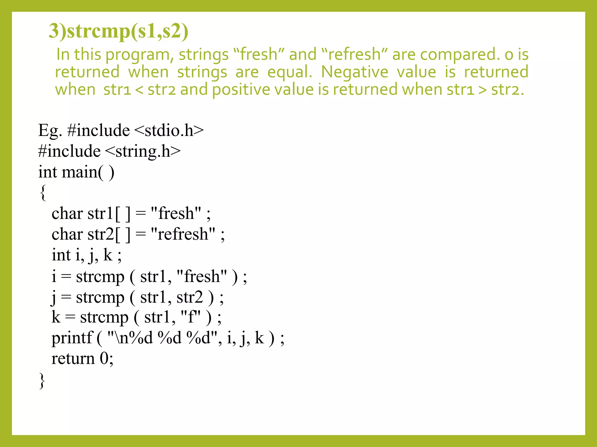 3)strcmp(s1,s2)
In this program, strings “fresh” and “refresh” are compared. 0 is
returned when strings are equal. Negative value is returned
when str1 < str2 and positive value is returned when str1 > str2.
Eg. #include <stdio.h>
#include <string.h>
int main( )
{
char str1[ ] = "fresh" ;
char str2[ ] = "refresh" ;
int i, j, k ;
i = strcmp ( str1, "fresh" ) ;
j = strcmp ( str1, str2 ) ;
k = strcmp ( str1, "f" ) ;
printf ( "n%d %d %d", i, j, k ) ;
return 0;
}
 