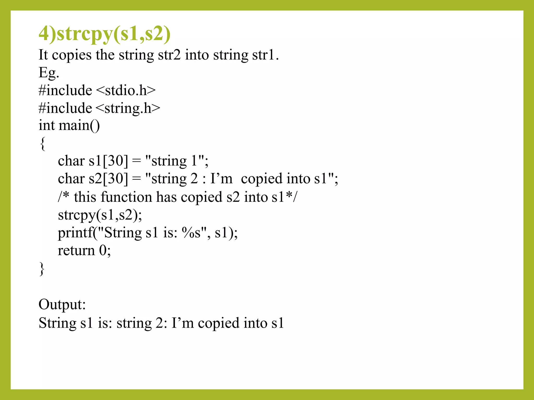 4)strcpy(s1,s2)
It copies the string str2 into string str1.
Eg.
#include <stdio.h>
#include <string.h>
int main()
{
char s1[30] = "string 1";
char s2[30] = "string 2 : I’m copied into s1";
/* this function has copied s2 into s1*/
strcpy(s1,s2);
printf("String s1 is: %s", s1);
return 0;
}
Output:
String s1 is: string 2: I’m copied into s1
 