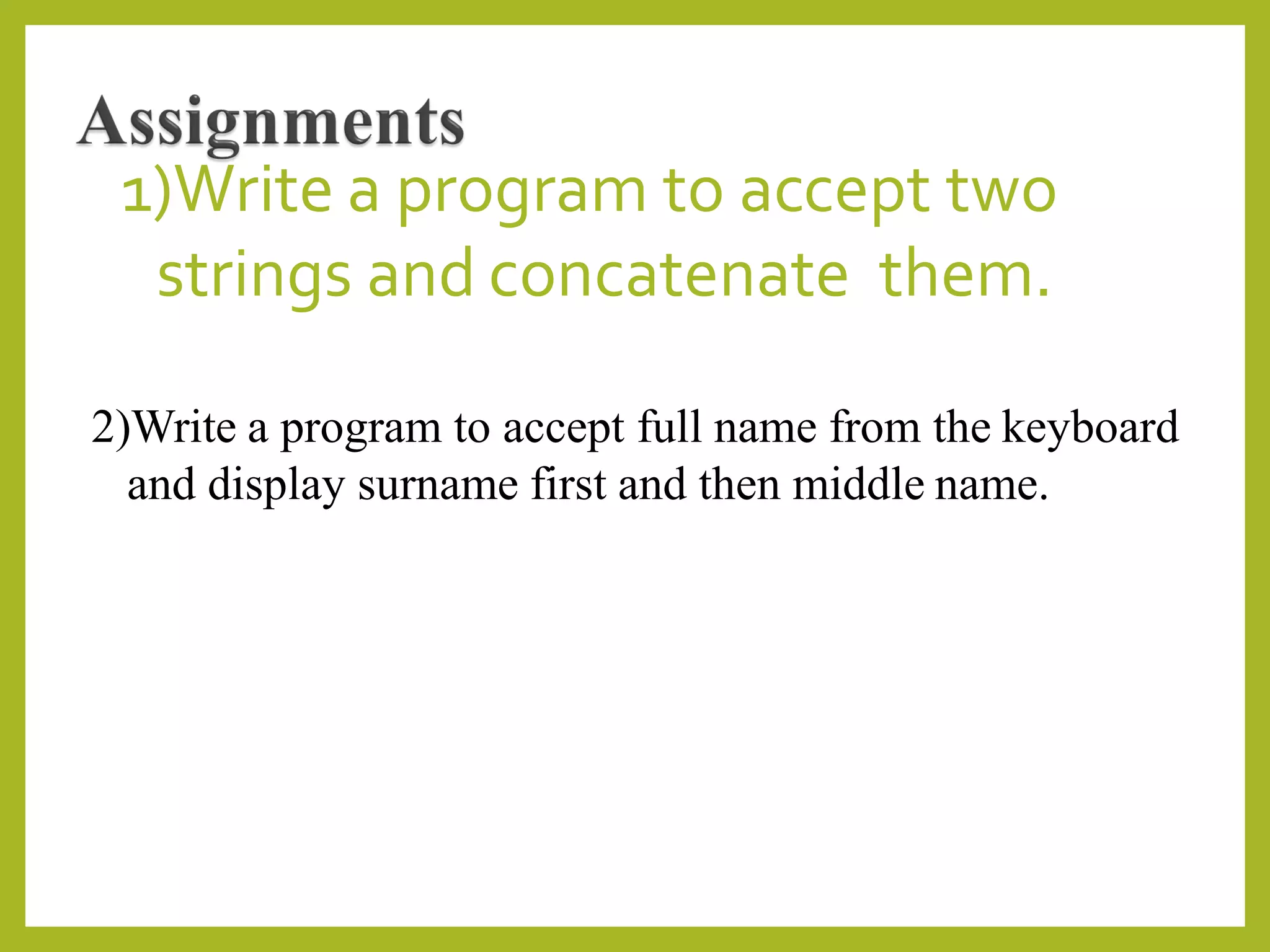 1)Write a program to accept two
strings and concatenate them.
2)Write a program to accept full name from the keyboard
and display surname first and then middle name.
 