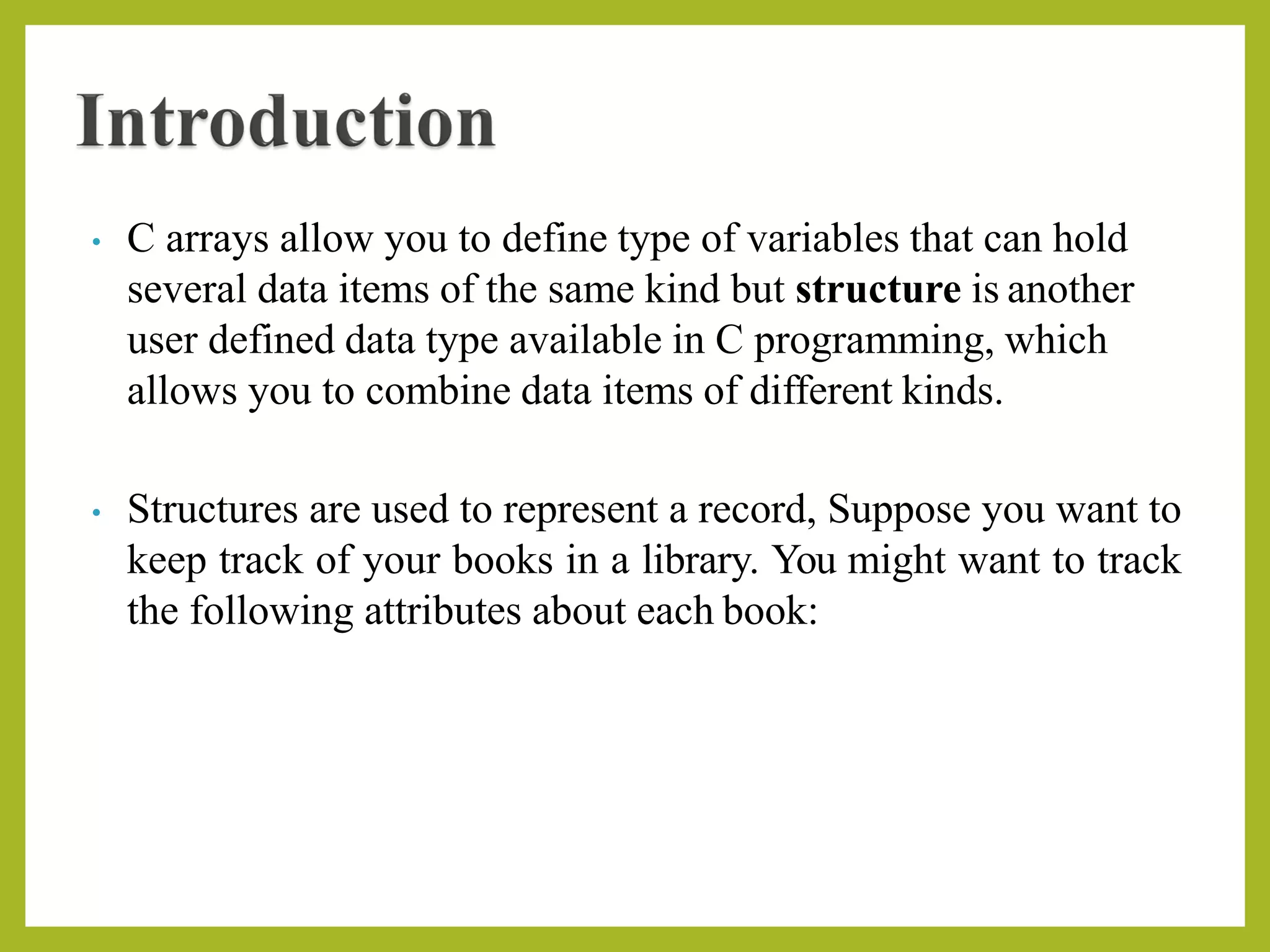 • C arrays allow you to define type of variables that can hold
several data items of the same kind but structure is another
user defined data type available in C programming, which
allows you to combine data items of different kinds.
• Structures are used to represent a record, Suppose you want to
keep track of your books in a library. You might want to track
the following attributes about each book:
 