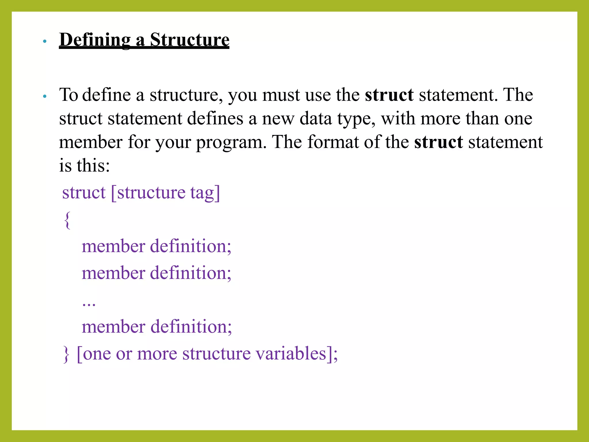 • Defining a Structure
• To define a structure, you must use the struct statement. The
struct statement defines a new data type, with more than one
member for your program. The format of the struct statement
is this:
struct [structure tag]
{
member definition;
member definition;
...
member definition;
} [one or more structure variables];
 
