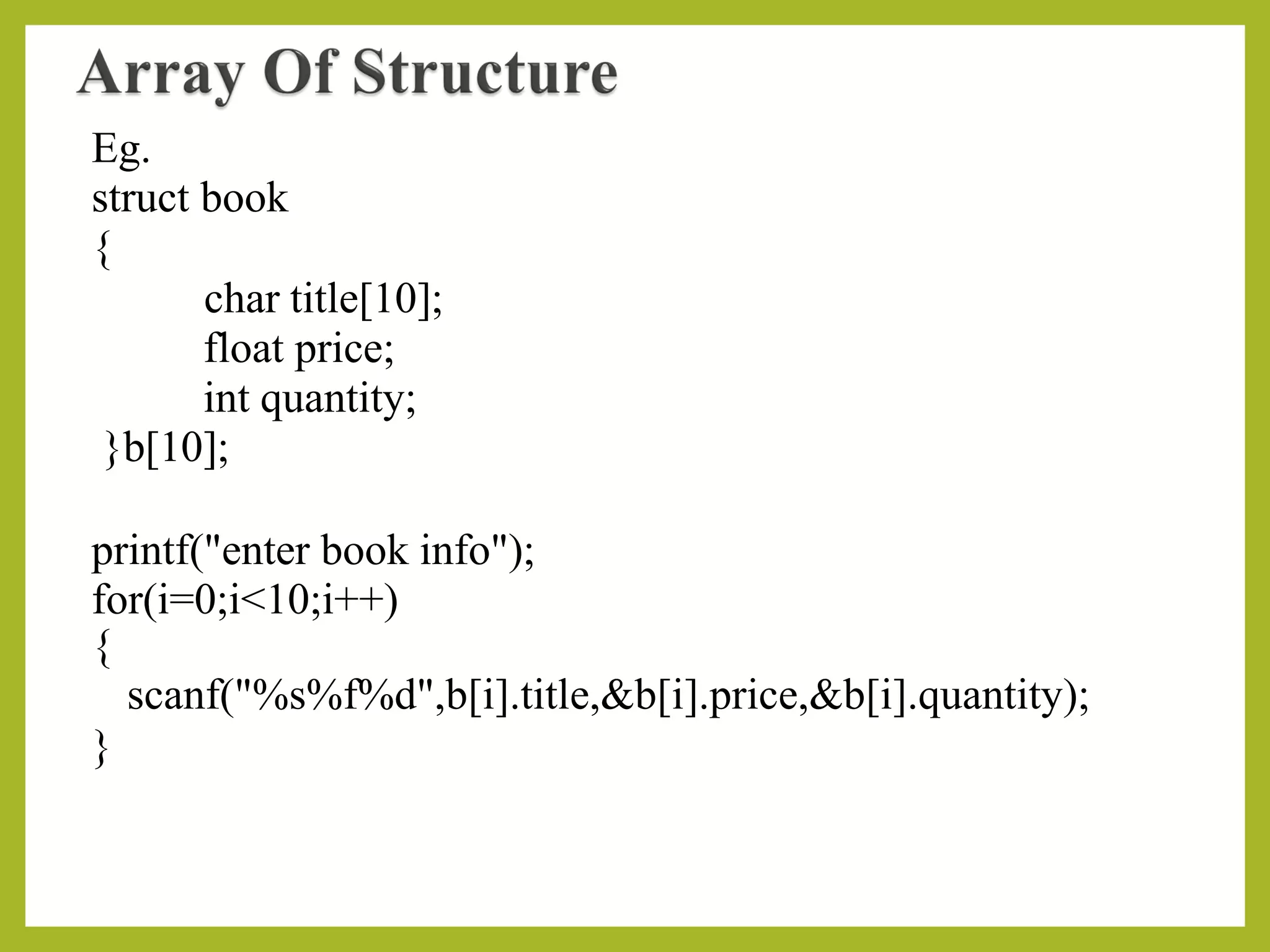 Eg.
struct book
{
char title[10];
float price;
int quantity;
}b[10];
printf("enter book info");
for(i=0;i<10;i++)
{
scanf("%s%f%d",b[i].title,&b[i].price,&b[i].quantity);
}
 