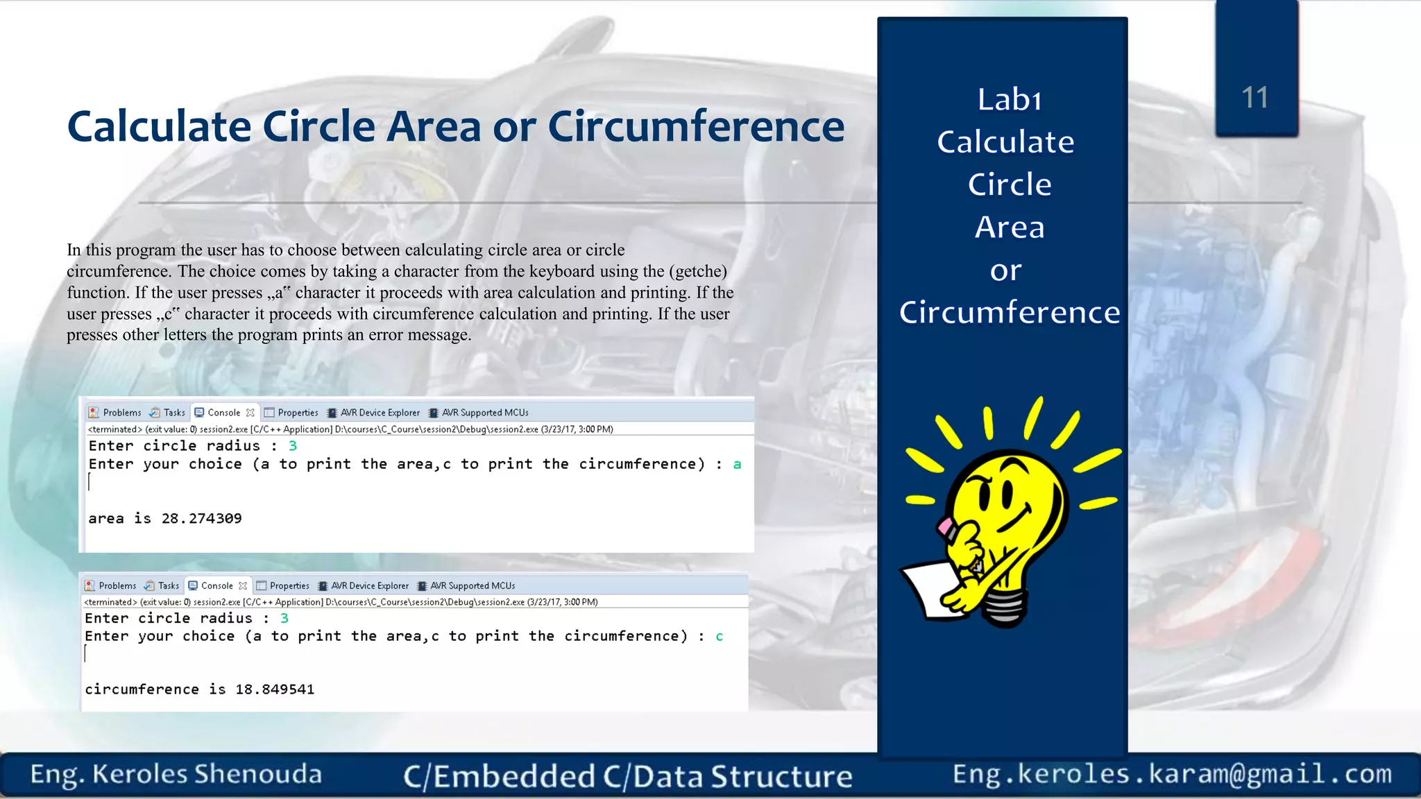 Calculate Circle Area or Circumference
11
In this program the user has to choose between calculating circle area or circle
circumference. The choice comes by taking a character from the keyboard using the (getche)
function. If the user presses „a‟ character it proceeds with area calculation and printing. If the
user presses „c‟ character it proceeds with circumference calculation and printing. If the user
presses other letters the program prints an error message.
 