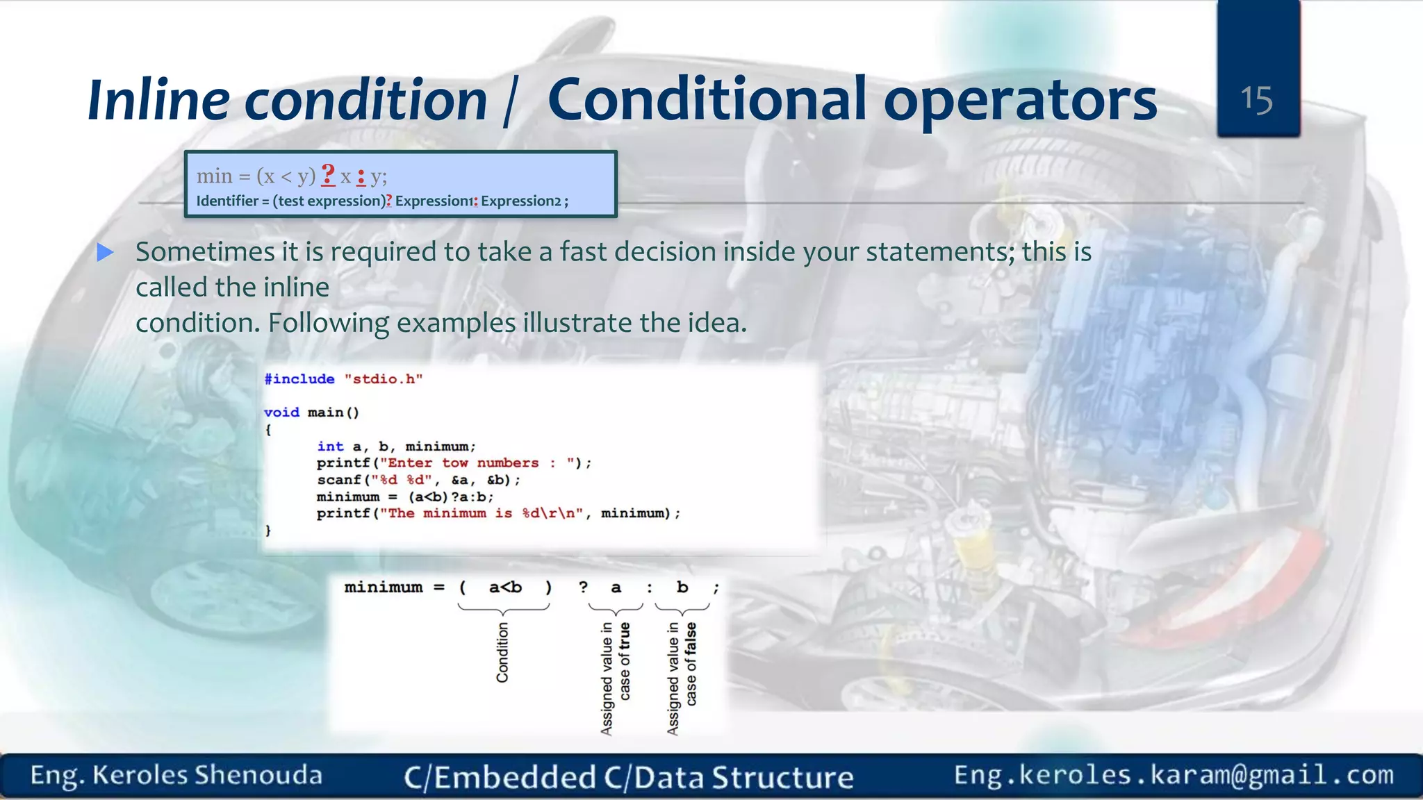 Inline condition / Conditional operators
 Sometimes it is required to take a fast decision inside your statements; this is
called the inline
condition. Following examples illustrate the idea.
15
min = (x < y) ? x : y;
Identifier = (test expression)? Expression1: Expression2 ;
 
