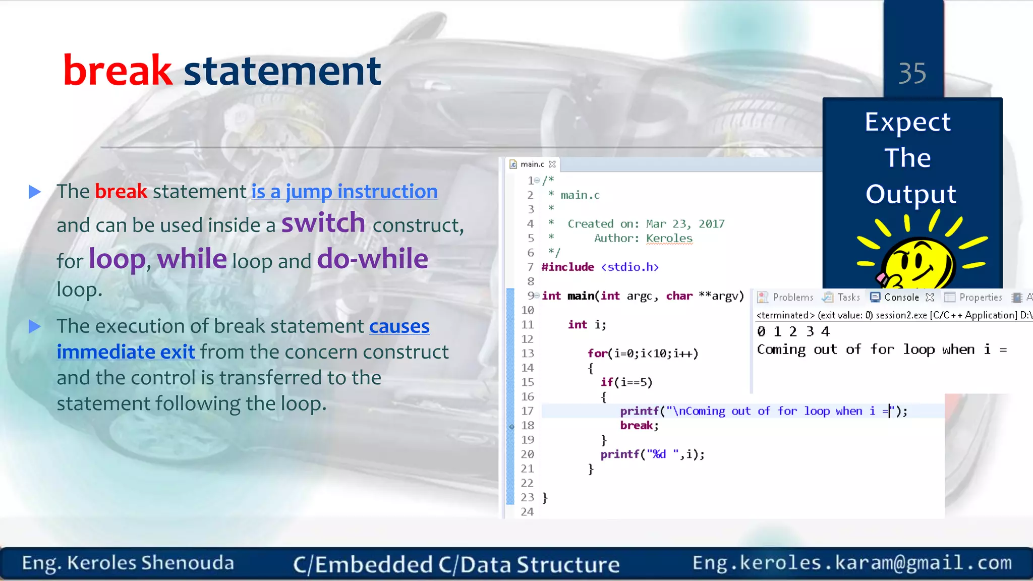 break statement
 The break statement is a jump instruction
and can be used inside a switch construct,
for loop, while loop and do-while
loop.
 The execution of break statement causes
immediate exit from the concern construct
and the control is transferred to the
statement following the loop.
35
 