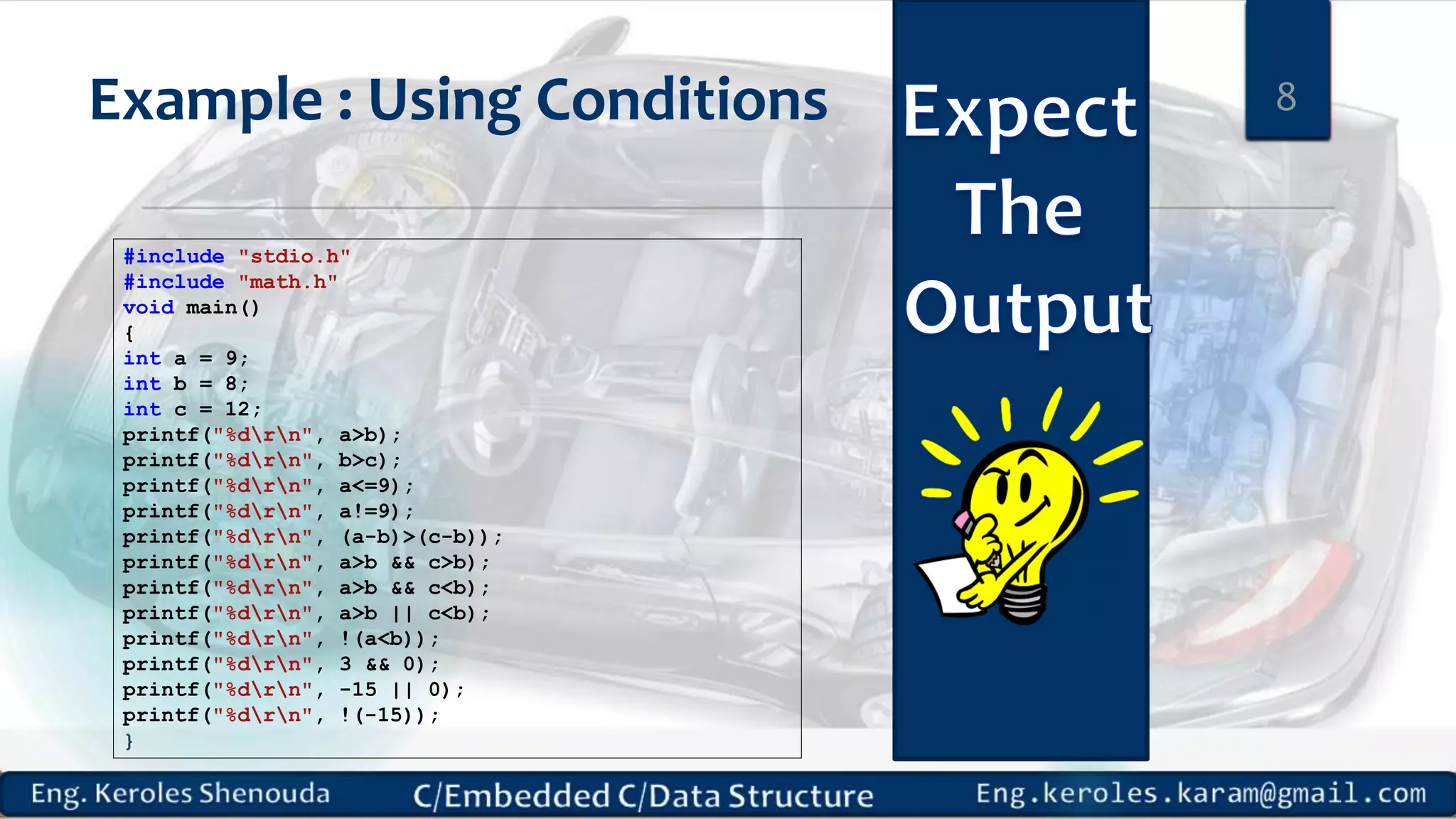 Example : Using Conditions
#include "stdio.h"
#include "math.h"
void main()
{
int a = 9;
int b = 8;
int c = 12;
printf("%drn", a>b);
printf("%drn", b>c);
printf("%drn", a<=9);
printf("%drn", a!=9);
printf("%drn", (a-b)>(c-b));
printf("%drn", a>b && c>b);
printf("%drn", a>b && c<b);
printf("%drn", a>b || c<b);
printf("%drn", !(a<b));
printf("%drn", 3 && 0);
printf("%drn", -15 || 0);
printf("%drn", !(-15));
}
8
 