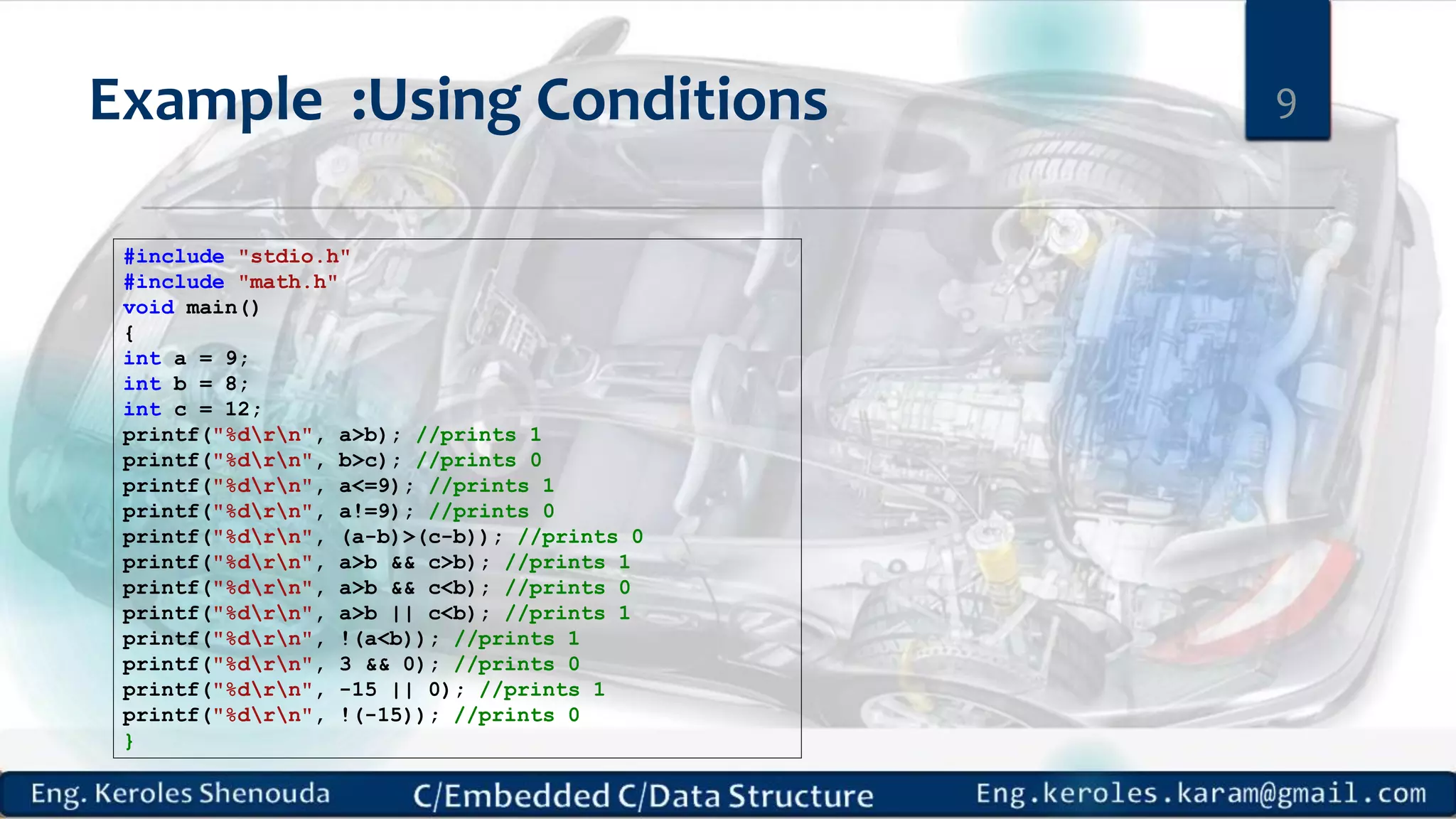 Example :Using Conditions
#include "stdio.h"
#include "math.h"
void main()
{
int a = 9;
int b = 8;
int c = 12;
printf("%drn", a>b); //prints 1
printf("%drn", b>c); //prints 0
printf("%drn", a<=9); //prints 1
printf("%drn", a!=9); //prints 0
printf("%drn", (a-b)>(c-b)); //prints 0
printf("%drn", a>b && c>b); //prints 1
printf("%drn", a>b && c<b); //prints 0
printf("%drn", a>b || c<b); //prints 1
printf("%drn", !(a<b)); //prints 1
printf("%drn", 3 && 0); //prints 0
printf("%drn", -15 || 0); //prints 1
printf("%drn", !(-15)); //prints 0
}
9
 