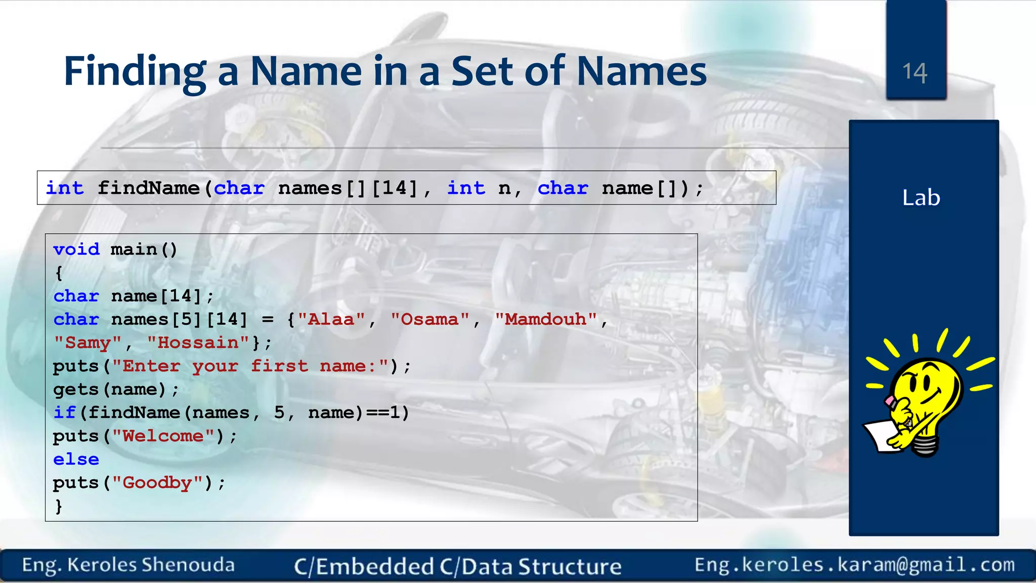 Finding a Name in a Set of Names int findName(char names[][14], int n, char name[]); 14 void main() { char name[14]; char names[5][14] = {"Alaa", "Osama", "Mamdouh", "Samy", "Hossain"}; puts("Enter your first name:"); gets(name); if(findName(names, 5, name)==1) puts("Welcome"); else puts("Goodby"); } 