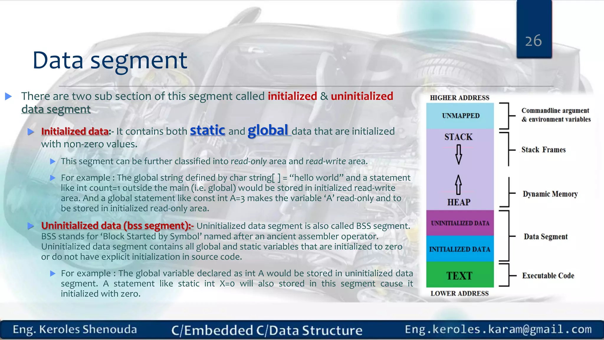 Data segment  There are two sub section of this segment called initialized & uninitialized data segment  Initialized data:- It contains both static and global data that are initialized with non-zero values.  This segment can be further classified into read-only area and read-write area.  For example : The global string defined by char string[ ] = “hello world” and a statement like int count=1 outside the main (i.e. global) would be stored in initialized read-write area. And a global statement like const int A=3 makes the variable ‘A’ read-only and to be stored in initialized read-only area.  Uninitialized data (bss segment):- Uninitialized data segment is also called BSS segment. BSS stands for ‘Block Started by Symbol’ named after an ancient assembler operator. Uninitialized data segment contains all global and static variables that are initialized to zero or do not have explicit initialization in source code.  For example : The global variable declared as int A would be stored in uninitialized data segment. A statement like static int X=0 will also stored in this segment cause it initialized with zero. 26 