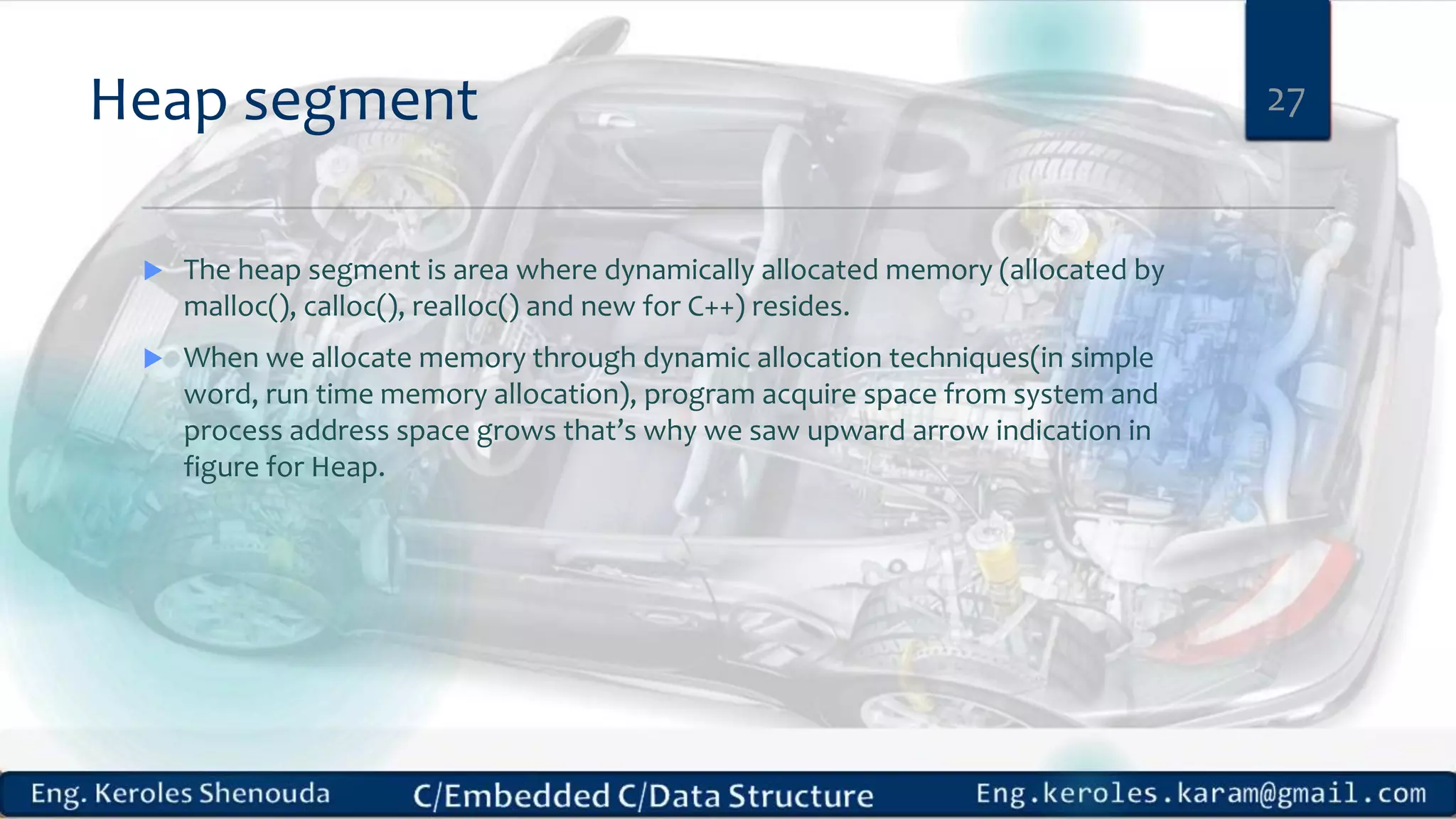 Heap segment  The heap segment is area where dynamically allocated memory (allocated by malloc(), calloc(), realloc() and new for C++) resides.  When we allocate memory through dynamic allocation techniques(in simple word, run time memory allocation), program acquire space from system and process address space grows that’s why we saw upward arrow indication in figure for Heap. 27 