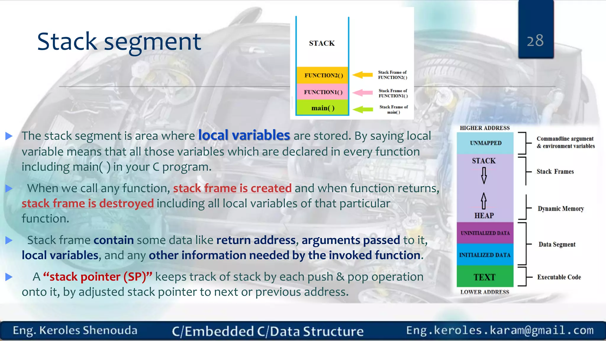 Stack segment  The stack segment is area where local variables are stored. By saying local variable means that all those variables which are declared in every function including main( ) in your C program.  When we call any function, stack frame is created and when function returns, stack frame is destroyed including all local variables of that particular function.  Stack frame contain some data like return address, arguments passed to it, local variables, and any other information needed by the invoked function.  A “stack pointer (SP)” keeps track of stack by each push & pop operation onto it, by adjusted stack pointer to next or previous address. 28 