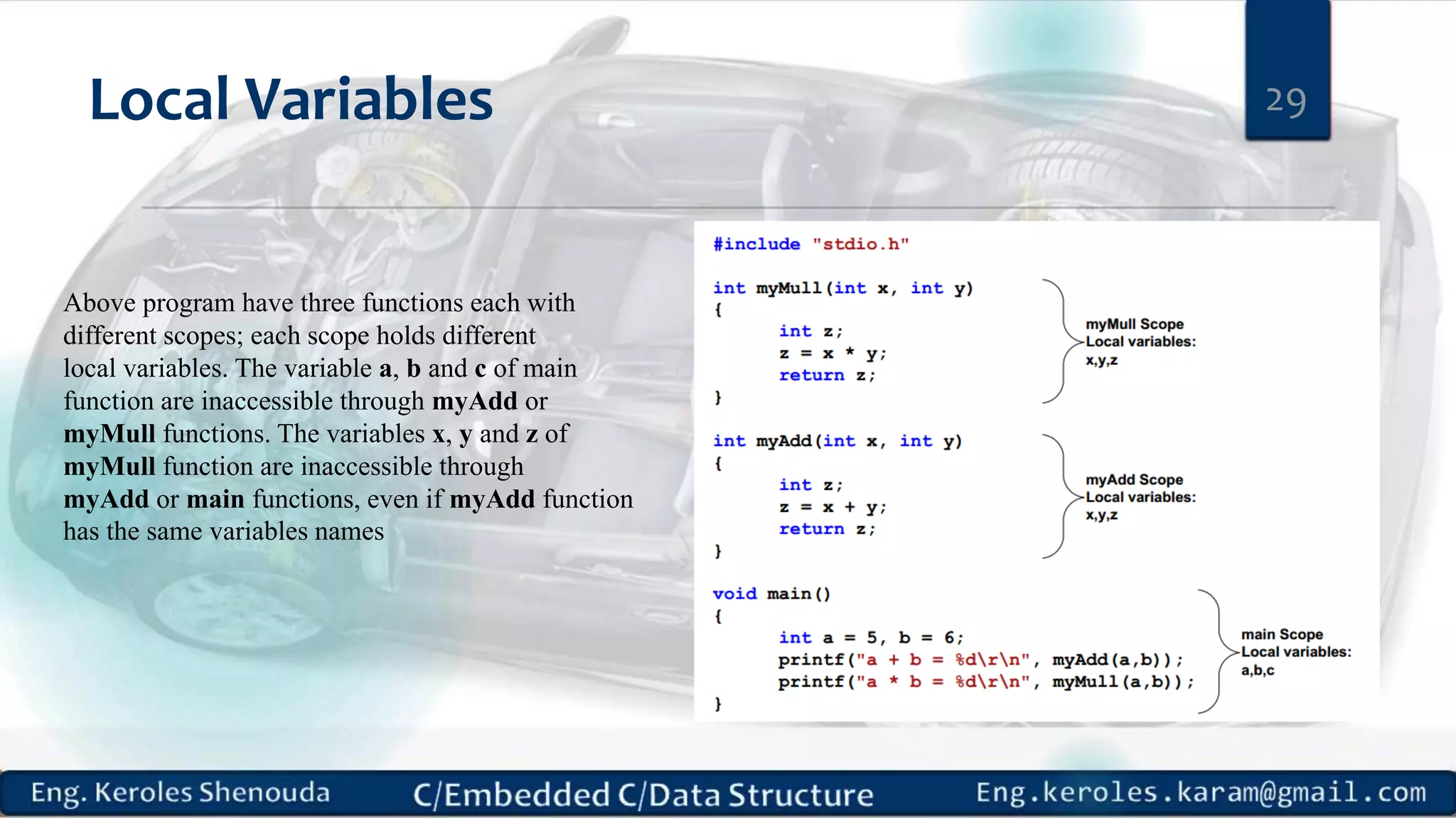 Local Variables 29 Above program have three functions each with different scopes; each scope holds different local variables. The variable a, b and c of main function are inaccessible through myAdd or myMull functions. The variables x, y and z of myMull function are inaccessible through myAdd or main functions, even if myAdd function has the same variables names 