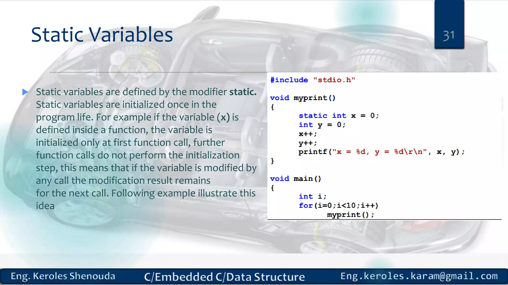 Static Variables  Static variables are defined by the modifier static. Static variables are initialized once in the program life. For example if the variable (x) is defined inside a function, the variable is initialized only at first function call, further function calls do not perform the initialization step, this means that if the variable is modified by any call the modification result remains for the next call. Following example illustrate this idea 31 