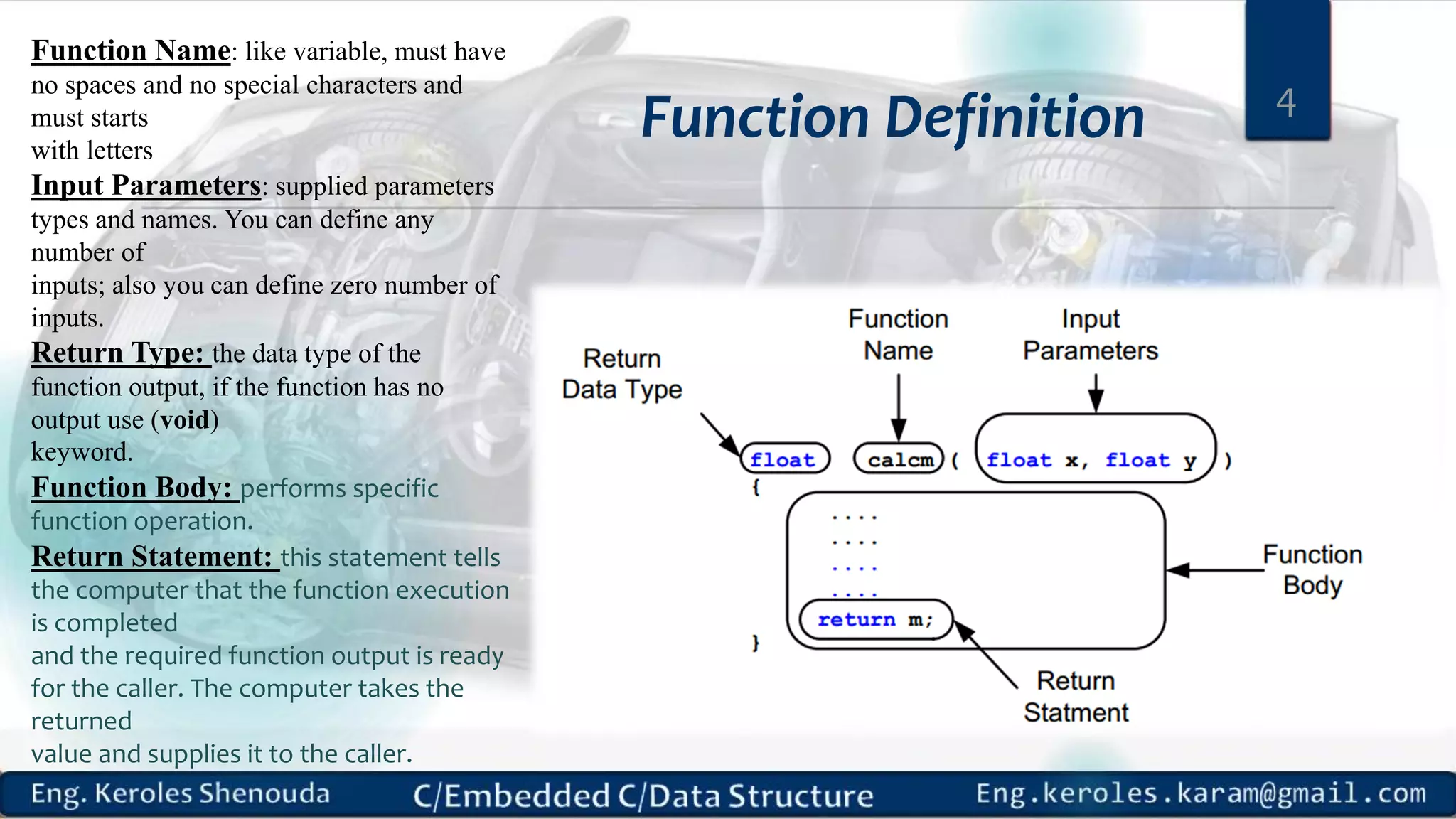 Function Definition 4 Function Name: like variable, must have no spaces and no special characters and must starts with letters Input Parameters: supplied parameters types and names. You can define any number of inputs; also you can define zero number of inputs. Return Type: the data type of the function output, if the function has no output use (void) keyword. Function Body: performs specific function operation. Return Statement: this statement tells the computer that the function execution is completed and the required function output is ready for the caller. The computer takes the returned value and supplies it to the caller. 