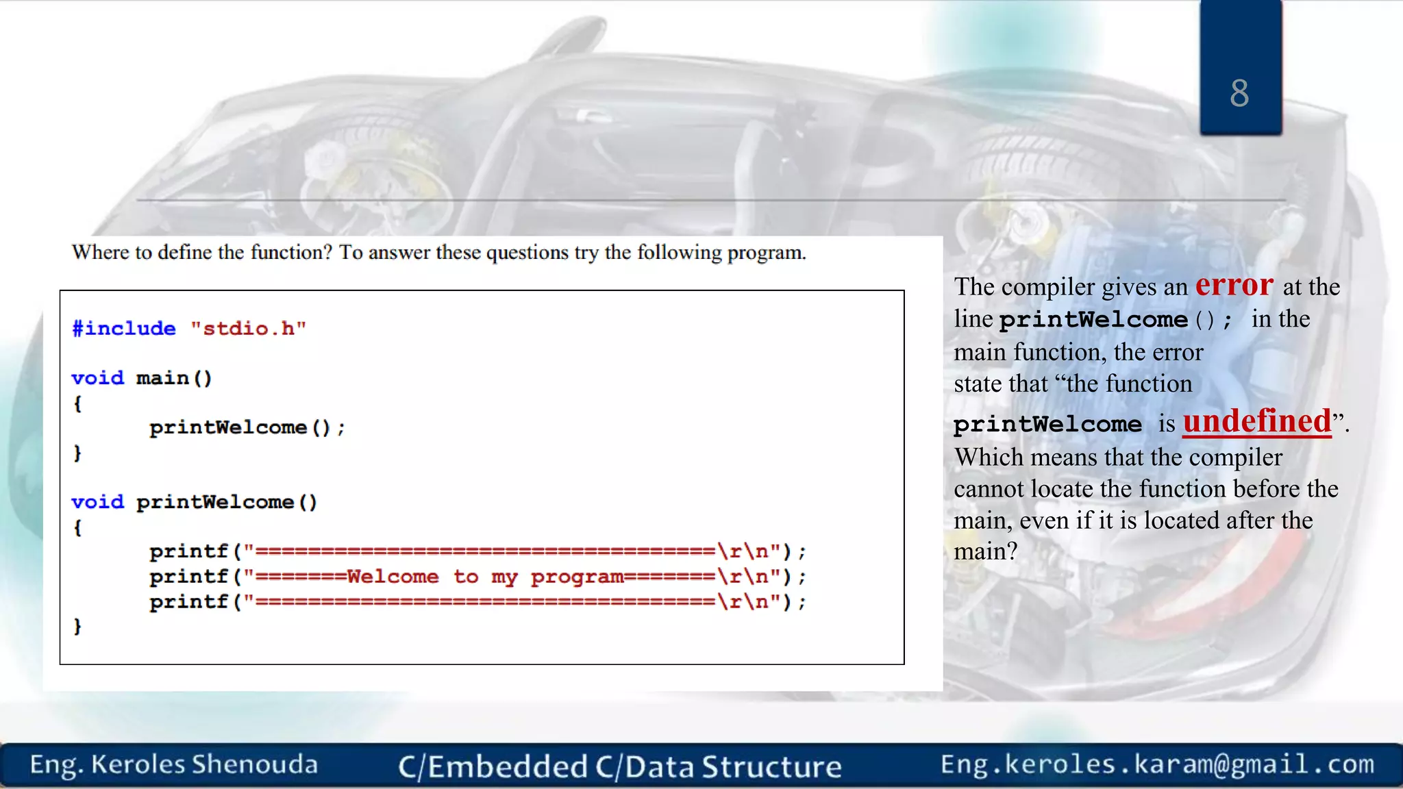 8 The compiler gives an error at the line printWelcome(); in the main function, the error state that “the function printWelcome is undefined”. Which means that the compiler cannot locate the function before the main, even if it is located after the main? 