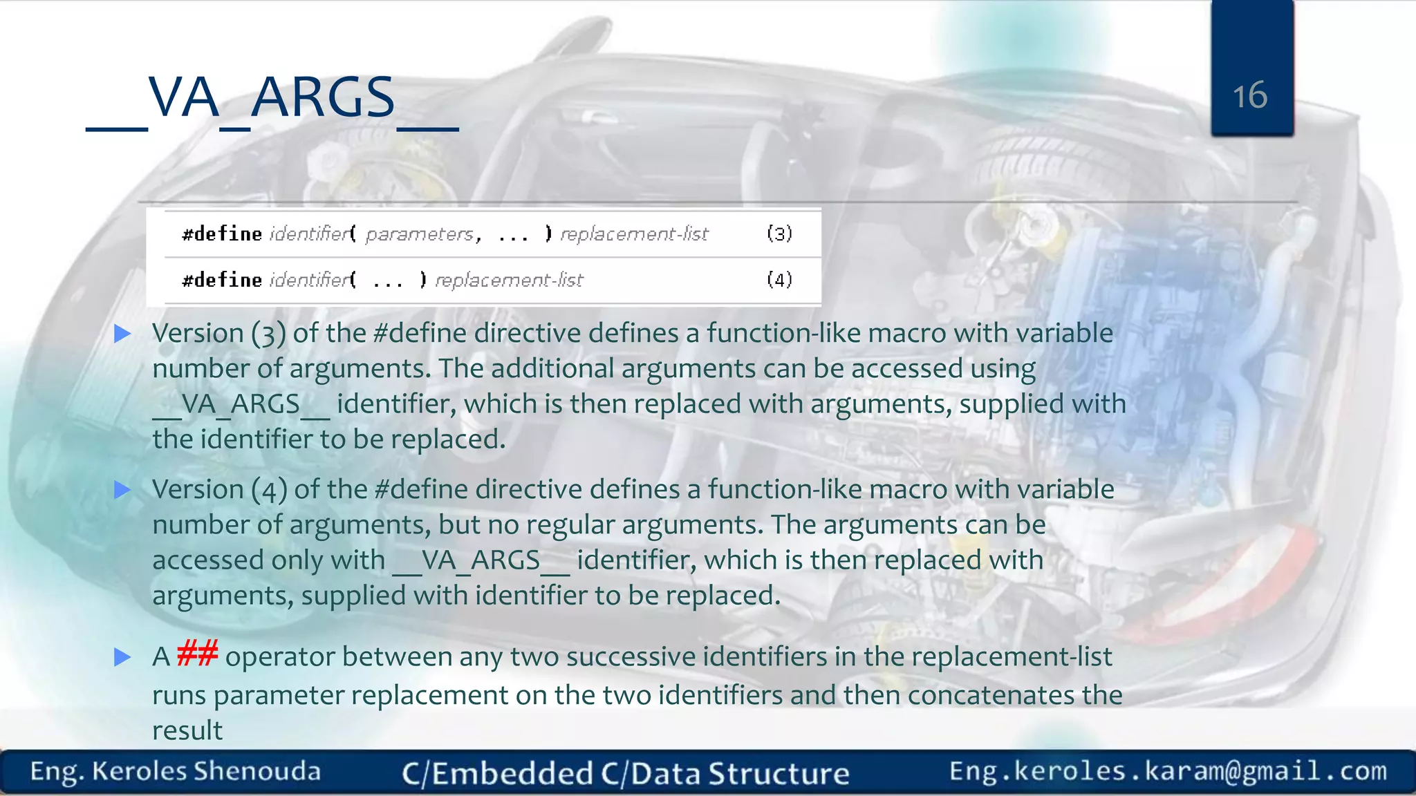 __VA_ARGS__
 Version (3) of the #define directive defines a function-like macro with variable
number of arguments. The additional arguments can be accessed using
__VA_ARGS__ identifier, which is then replaced with arguments, supplied with
the identifier to be replaced.
 Version (4) of the #define directive defines a function-like macro with variable
number of arguments, but no regular arguments. The arguments can be
accessed only with __VA_ARGS__ identifier, which is then replaced with
arguments, supplied with identifier to be replaced.
 A ## operator between any two successive identifiers in the replacement-list
runs parameter replacement on the two identifiers and then concatenates the
result
16
 