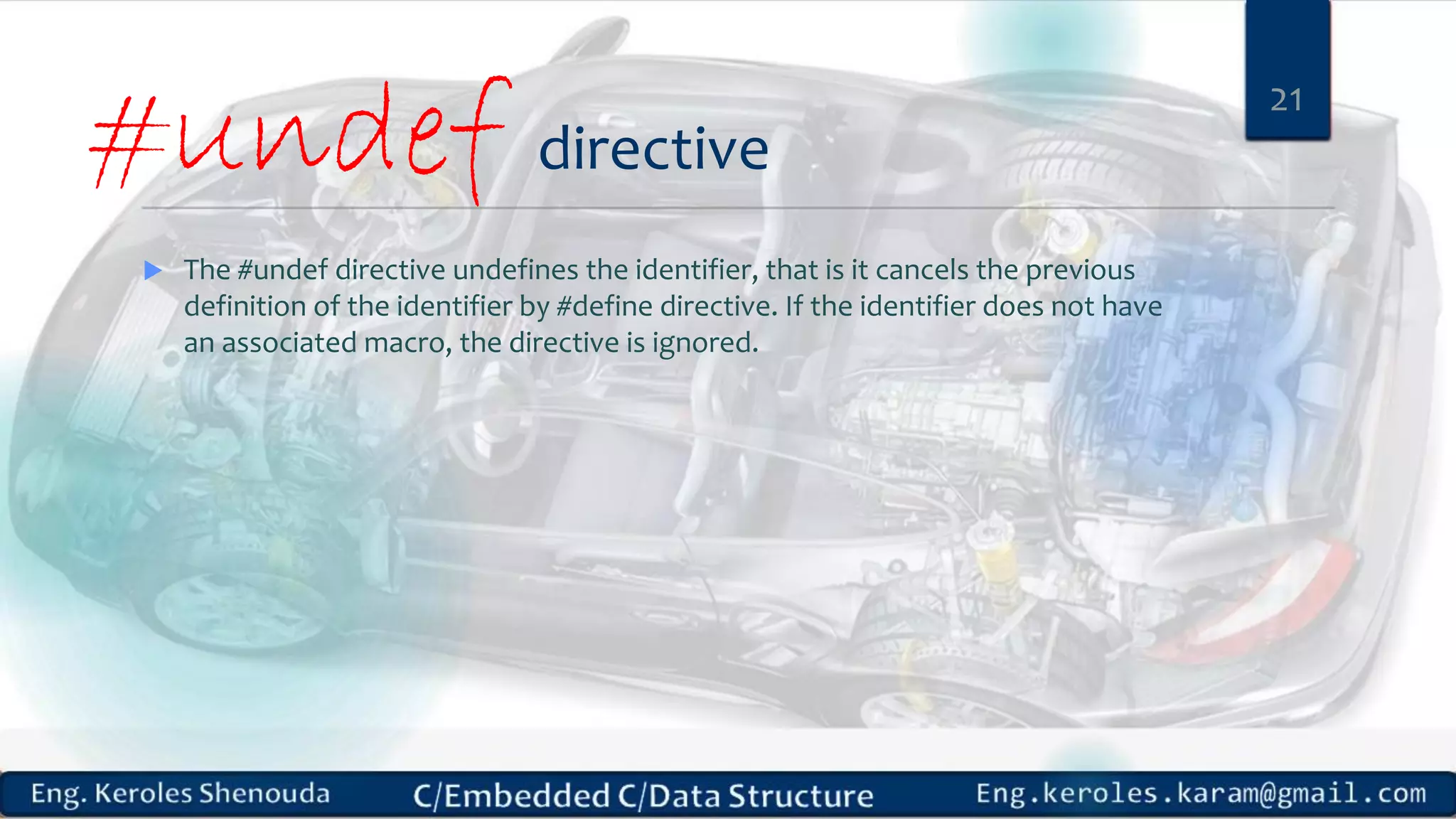 #undef directive
 The #undef directive undefines the identifier, that is it cancels the previous
definition of the identifier by #define directive. If the identifier does not have
an associated macro, the directive is ignored.
21
 