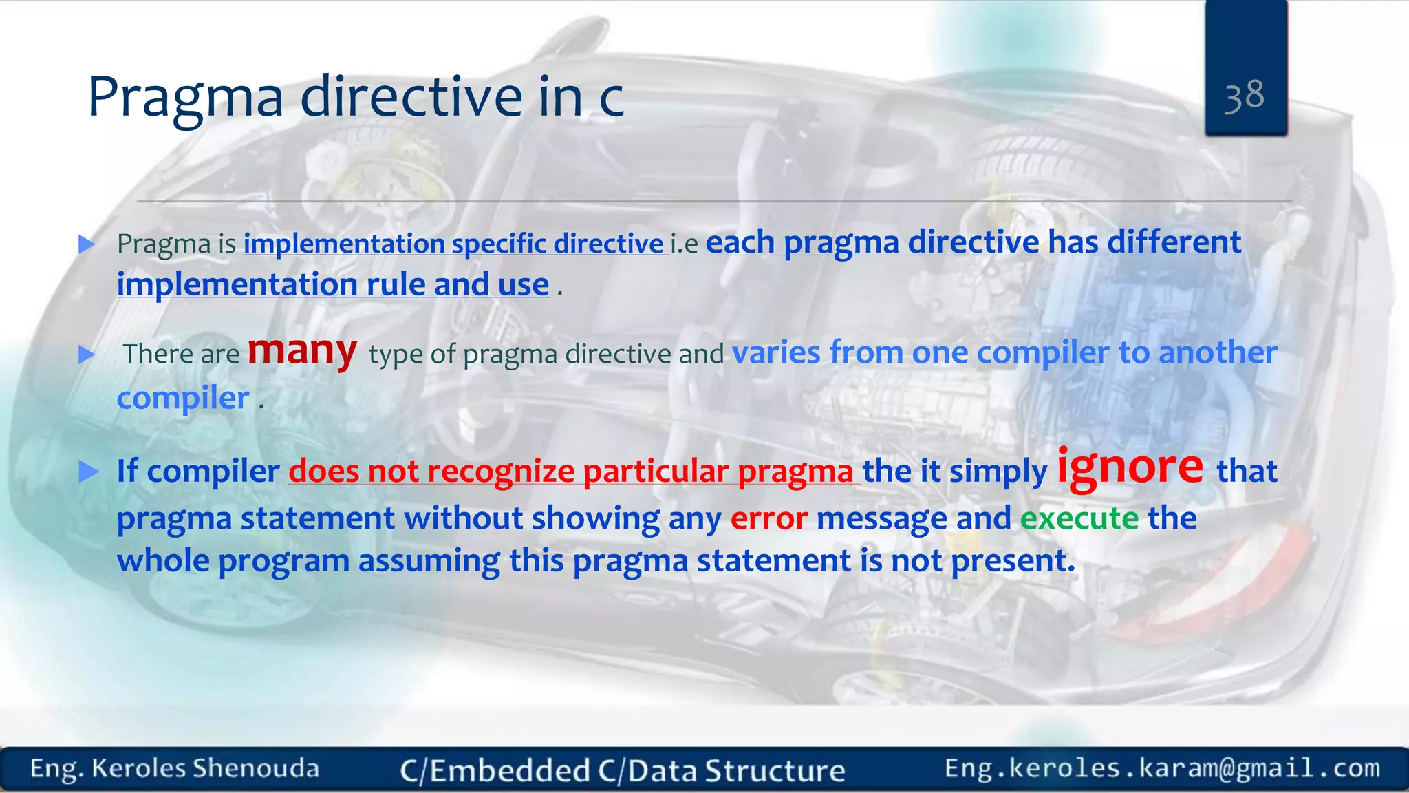 Pragma directive in c
 Pragma is implementation specific directive i.e each pragma directive has different
implementation rule and use .
 There are many type of pragma directive and varies from one compiler to another
compiler .
 If compiler does not recognize particular pragma the it simply ignore that
pragma statement without showing any error message and execute the
whole program assuming this pragma statement is not present.
38
 