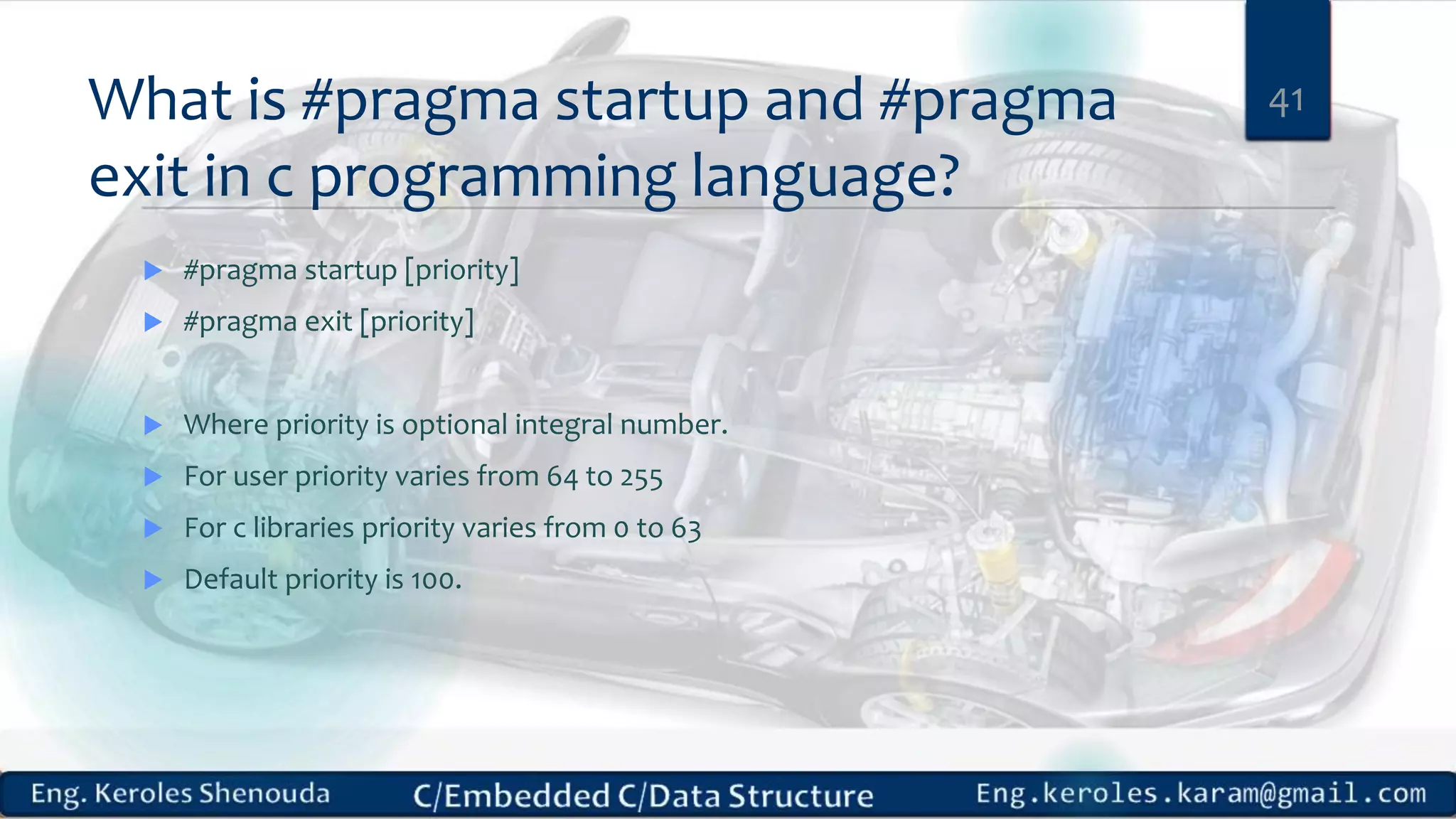 What is #pragma startup and #pragma
exit in c programming language?
 #pragma startup [priority]
 #pragma exit [priority]
 Where priority is optional integral number.
 For user priority varies from 64 to 255
 For c libraries priority varies from 0 to 63
 Default priority is 100.
41
 