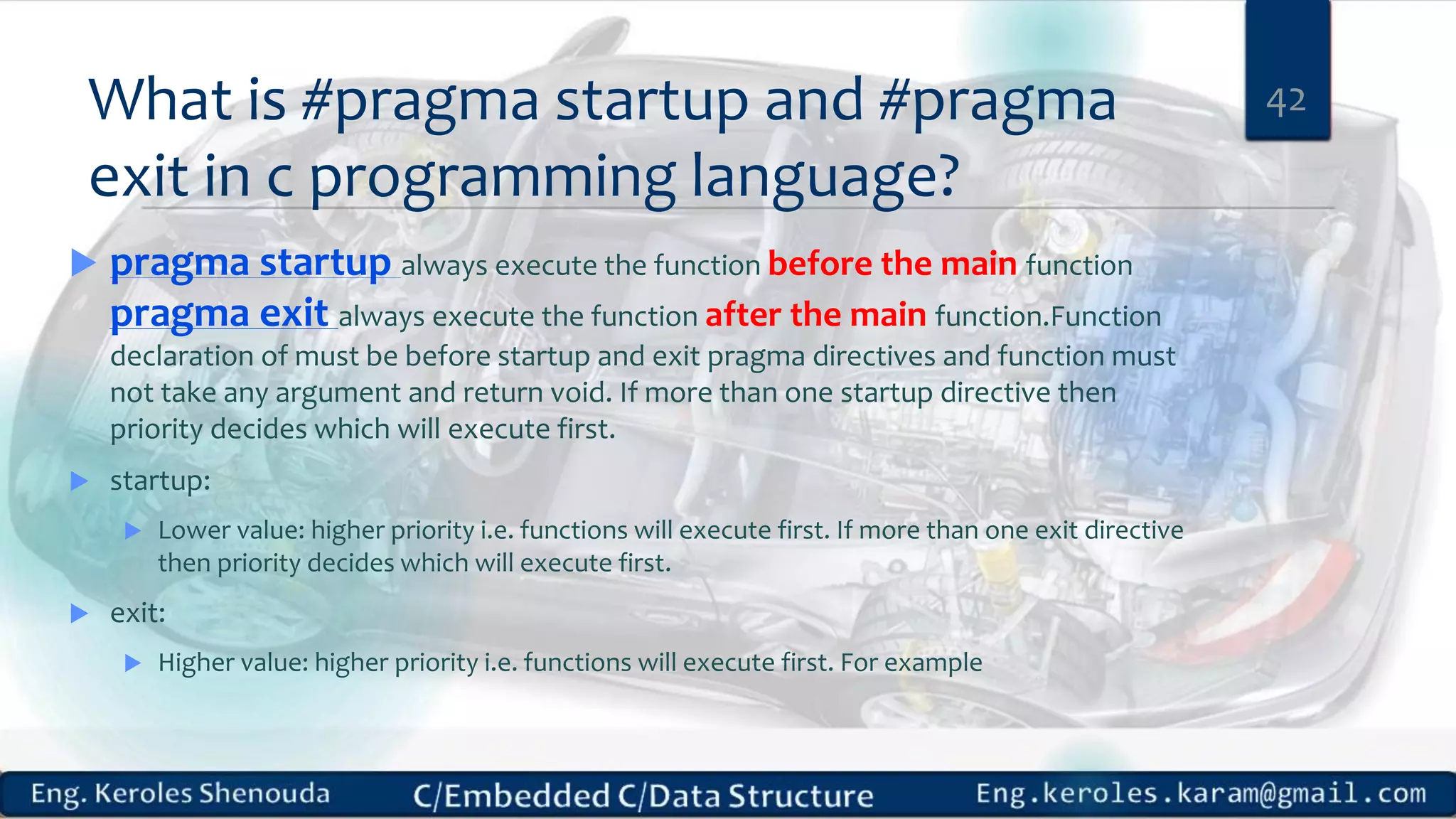 What is #pragma startup and #pragma
exit in c programming language?
 pragma startup always execute the function before the main function
pragma exit always execute the function after the main function.Function
declaration of must be before startup and exit pragma directives and function must
not take any argument and return void. If more than one startup directive then
priority decides which will execute first.
 startup:
 Lower value: higher priority i.e. functions will execute first. If more than one exit directive
then priority decides which will execute first.
 exit:
 Higher value: higher priority i.e. functions will execute first. For example
42
 