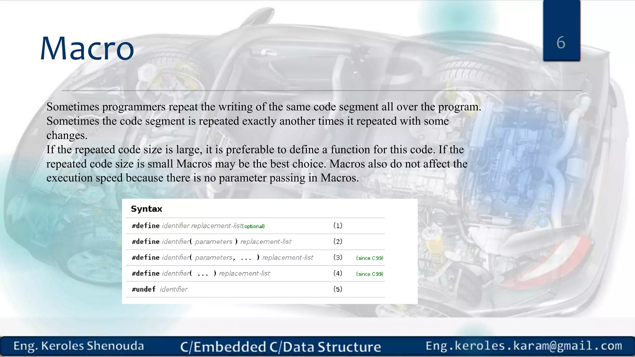 Macro 6
Sometimes programmers repeat the writing of the same code segment all over the program.
Sometimes the code segment is repeated exactly another times it repeated with some
changes.
If the repeated code size is large, it is preferable to define a function for this code. If the
repeated code size is small Macros may be the best choice. Macros also do not affect the
execution speed because there is no parameter passing in Macros.
 