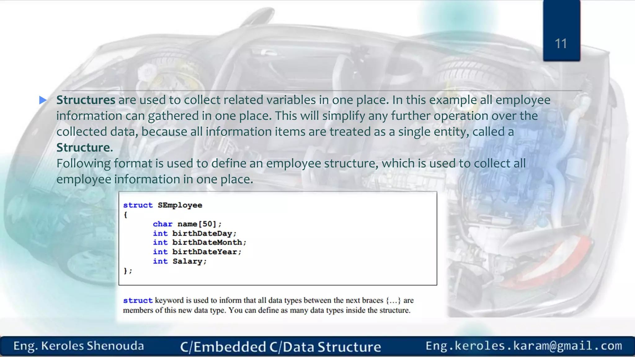  Structures are used to collect related variables in one place. In this example all employee
information can gathered in one place. This will simplify any further operation over the
collected data, because all information items are treated as a single entity, called a
Structure.
Following format is used to define an employee structure, which is used to collect all
employee information in one place.
11
 