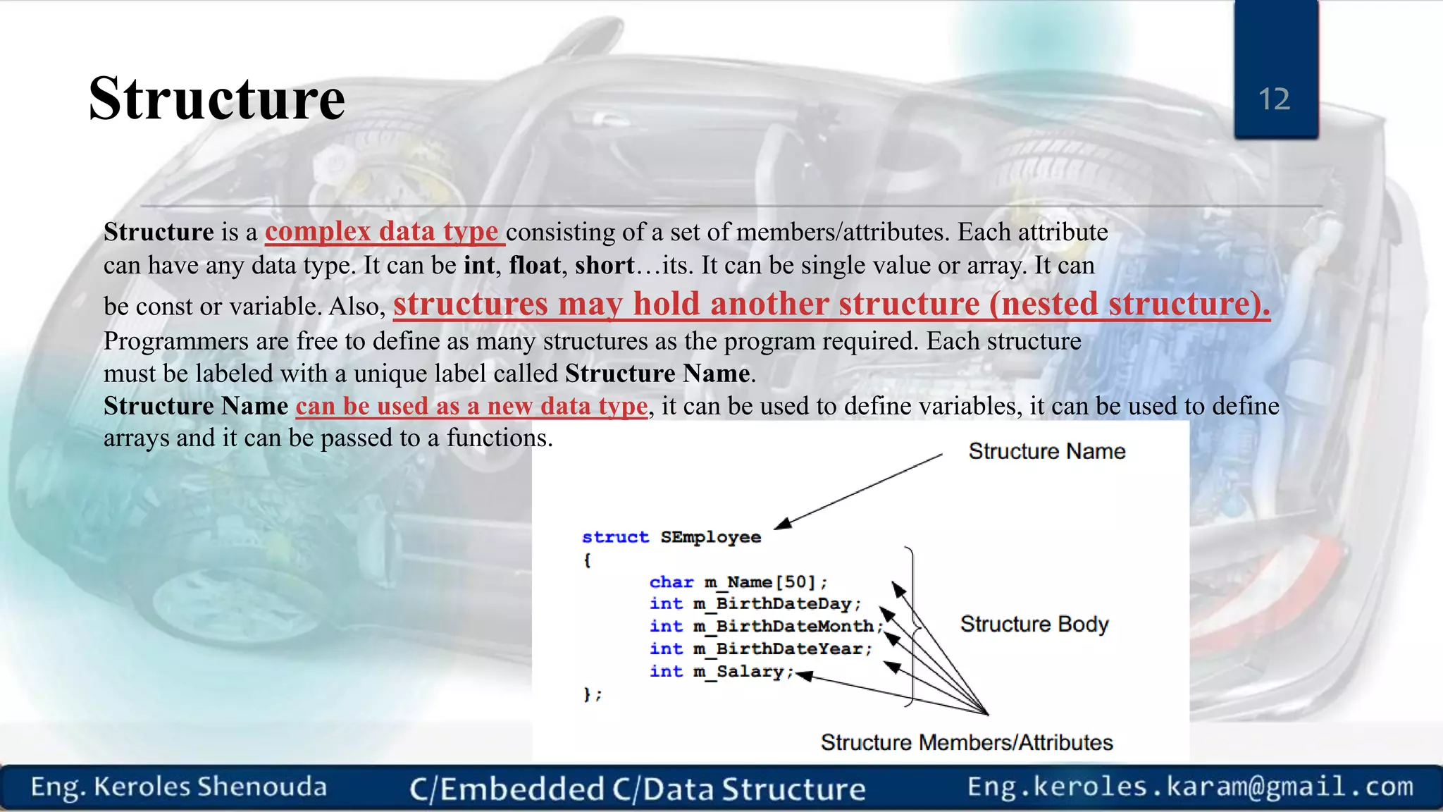 Structure 12
Structure is a complex data type consisting of a set of members/attributes. Each attribute
can have any data type. It can be int, float, short…its. It can be single value or array. It can
be const or variable. Also, structures may hold another structure (nested structure).
Programmers are free to define as many structures as the program required. Each structure
must be labeled with a unique label called Structure Name.
Structure Name can be used as a new data type, it can be used to define variables, it can be used to define
arrays and it can be passed to a functions.
 