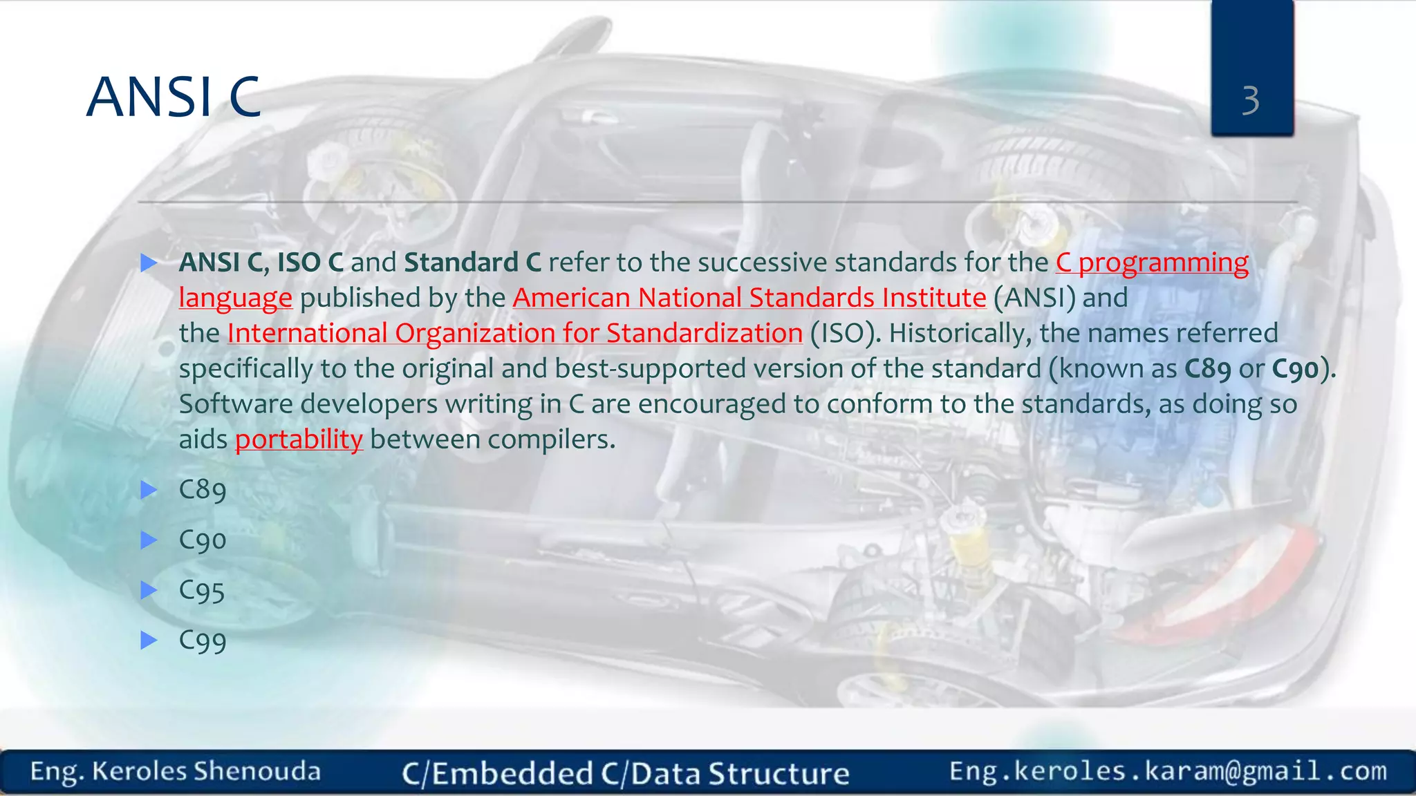 ANSI C
 ANSI C, ISO C and Standard C refer to the successive standards for the C programming
language published by the American National Standards Institute (ANSI) and
the International Organization for Standardization (ISO). Historically, the names referred
specifically to the original and best-supported version of the standard (known as C89 or C90).
Software developers writing in C are encouraged to conform to the standards, as doing so
aids portability between compilers.
 C89
 C90
 C95
 C99
3
 