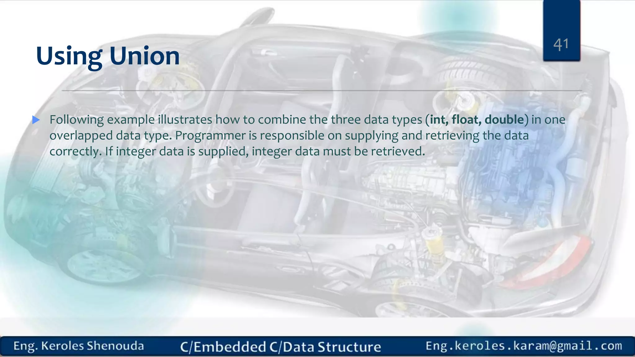 Using Union
41
 Following example illustrates how to combine the three data types (int, float, double) in one
overlapped data type. Programmer is responsible on supplying and retrieving the data
correctly. If integer data is supplied, integer data must be retrieved.
 