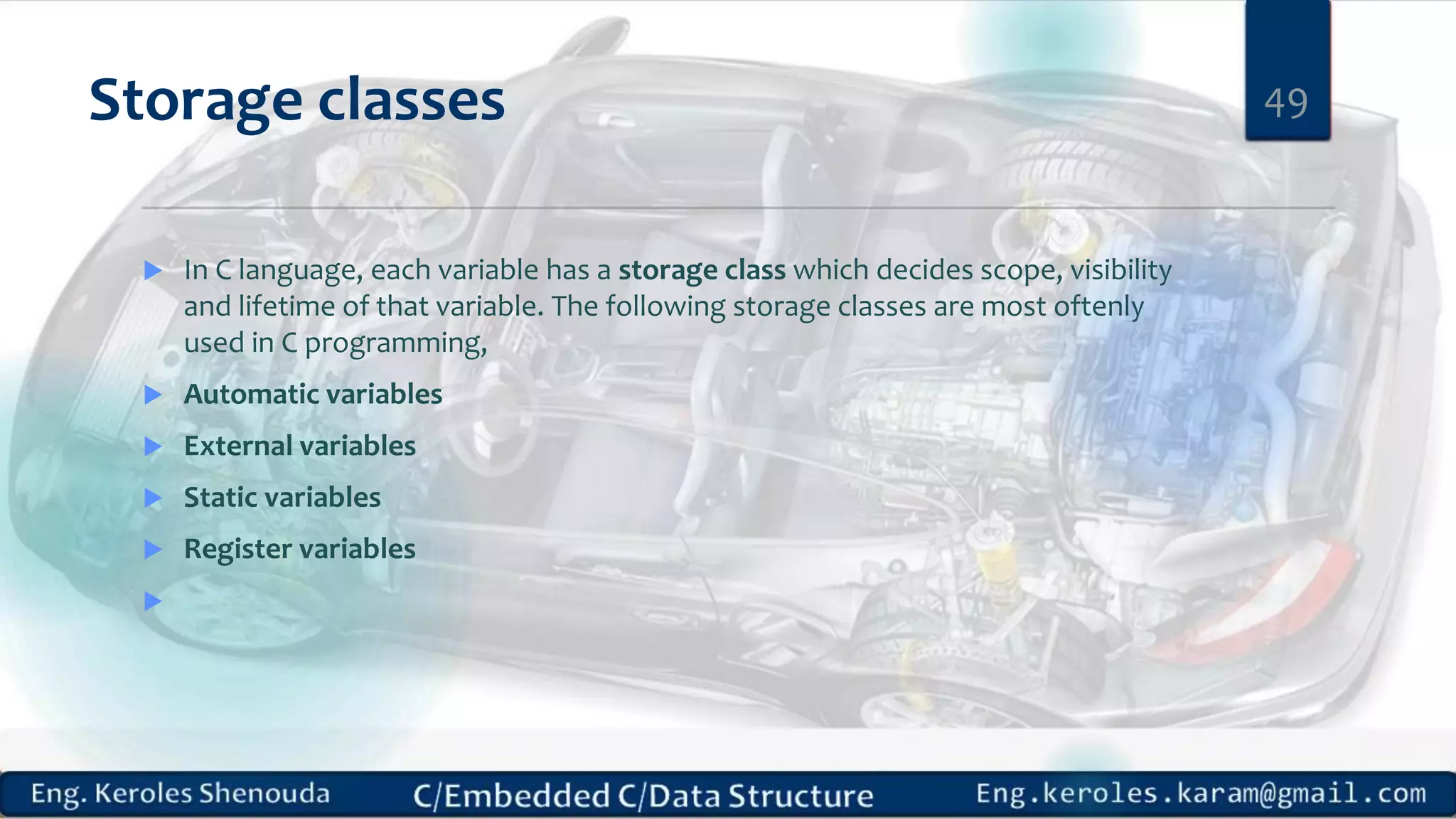 Storage classes
 In C language, each variable has a storage class which decides scope, visibility
and lifetime of that variable. The following storage classes are most oftenly
used in C programming,
 Automatic variables
 External variables
 Static variables
 Register variables

49
 