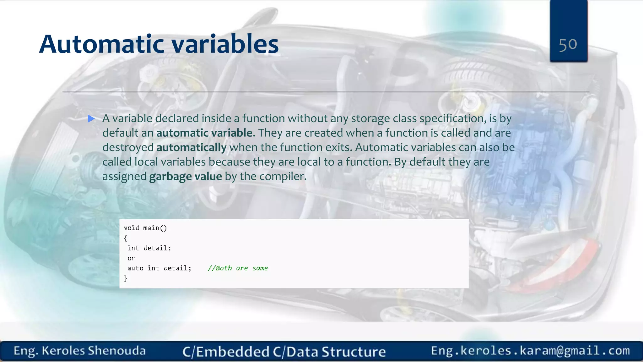 Automatic variables
 A variable declared inside a function without any storage class specification, is by
default an automatic variable. They are created when a function is called and are
destroyed automatically when the function exits. Automatic variables can also be
called local variables because they are local to a function. By default they are
assigned garbage value by the compiler.
50
 