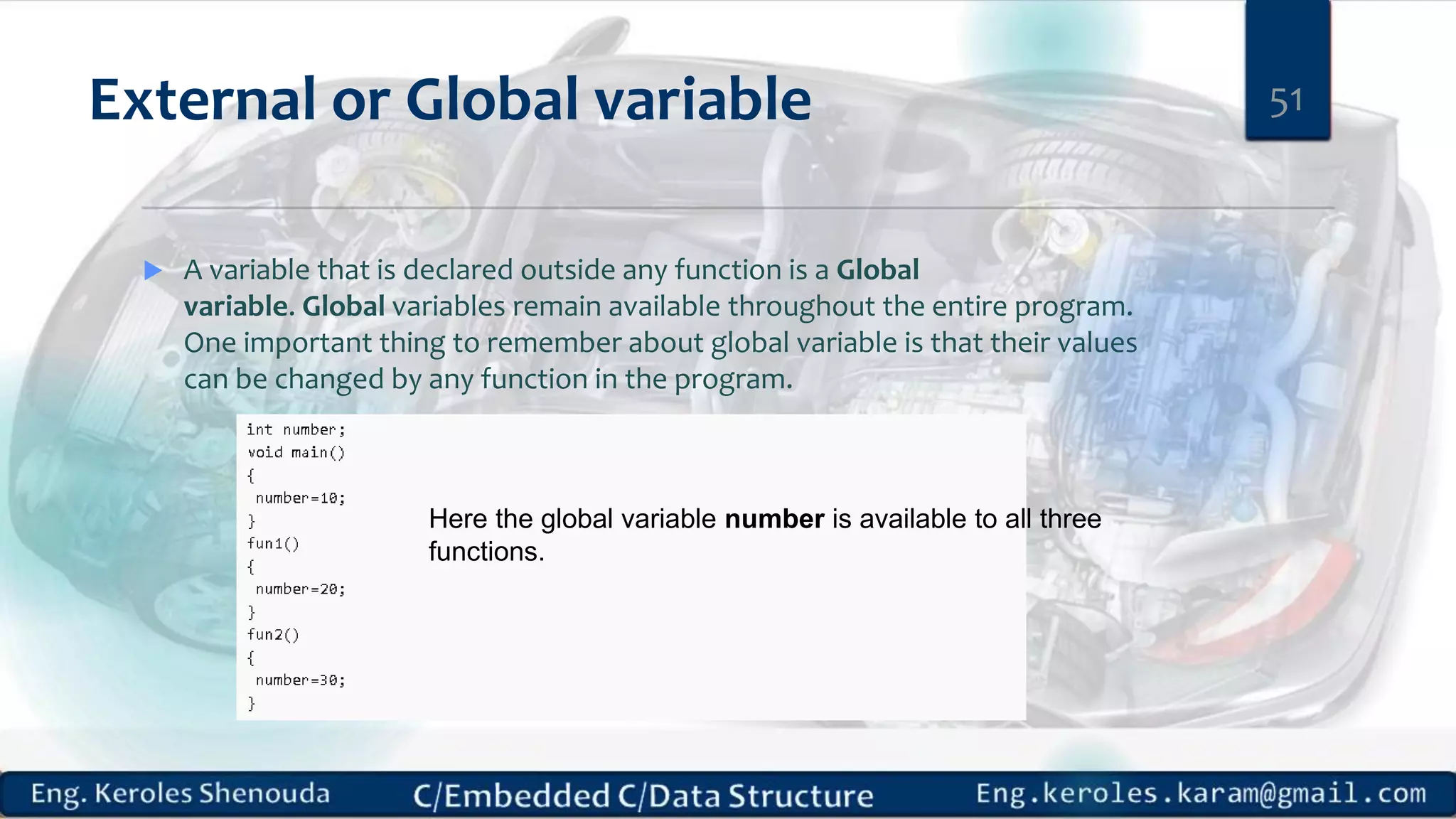 External or Global variable
 A variable that is declared outside any function is a Global
variable. Global variables remain available throughout the entire program.
One important thing to remember about global variable is that their values
can be changed by any function in the program.
51
Here the global variable number is available to all three
functions.
 