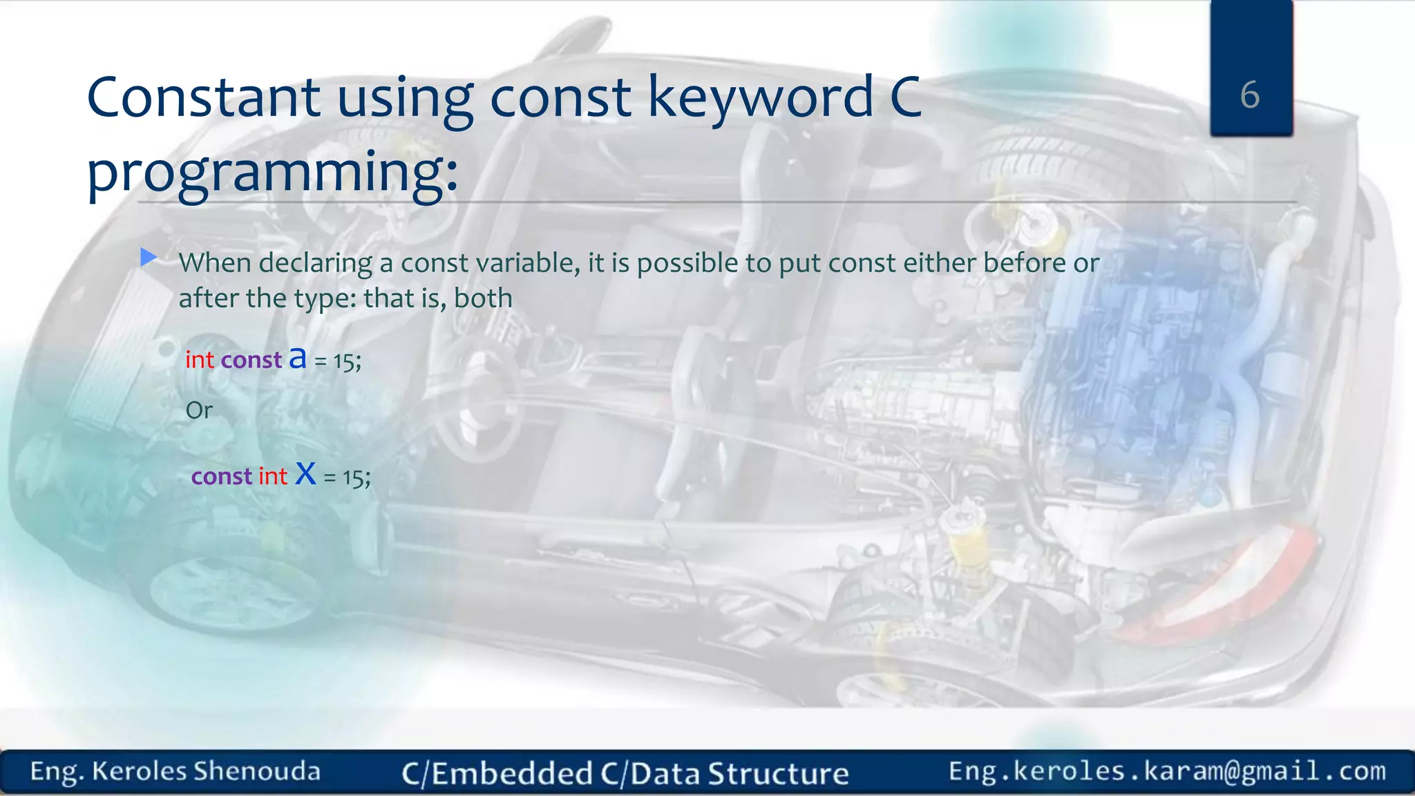 Constant using const keyword C
programming:
 When declaring a const variable, it is possible to put const either before or
after the type: that is, both
int const a= 15;
Or
const int x= 15;
6
 