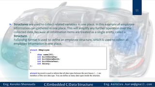  Structures are used to collect related variables in one place. In this example all employee
information can gathered in one place. This will simplify any further operation over the
collected data, because all information items are treated as a single entity, called a
Structure.
Following format is used to define an employee structure, which is used to collect all
employee information in one place.
11
 