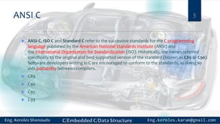 ANSI C
 ANSI C, ISO C and Standard C refer to the successive standards for the C programming
language published by the American National Standards Institute (ANSI) and
the International Organization for Standardization (ISO). Historically, the names referred
specifically to the original and best-supported version of the standard (known as C89 or C90).
Software developers writing in C are encouraged to conform to the standards, as doing so
aids portability between compilers.
 C89
 C90
 C95
 C99
3
 