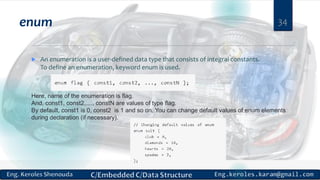 enum
 An enumeration is a user-defined data type that consists of integral constants.
To define an enumeration, keyword enum is used.
34
Here, name of the enumeration is flag.
And, const1, const2,...., constN are values of type flag.
By default, const1 is 0, const2 is 1 and so on. You can change default values of enum elements
during declaration (if necessary).
 