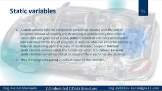 Static variables
 A static variable tells the compiler to persist the variable until the end of
program. Instead of creating and destroying a variable every time when it
comes into and goes out of scope, static is initialized only once and remains
into existence till the end of program. A static variable can either be internal or
external depending upon the place of declaraction. Scope of internal
static variable remains inside the function in which it is defined. External
static variables remain restricted to scope of file in each they are declared.
 They are assigned 0 (zero) as default value by the compiler.
55
 