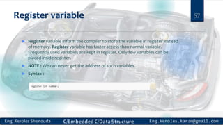 Register variable
 Register variable inform the compiler to store the variable in register instead
of memory. Register variable has faster access than normal variable.
Frequently used variables are kept in register. Only few variables can be
placed inside register.
 NOTE : We can never get the address of such variables.
 Syntax :
57
 