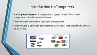 Introduction to Computers
• 1. Computer Systems : A computer is a system made of two major
components : hardware and software .
• The computer hardware is the physical equipment.
• The software is collection of programs(instructions) that allow the hardware
to do it’s job.
 