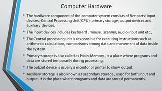 Computer Hardware
• The hardware component of the computer system consists of five parts: input
devices, Central Processing Unit(CPU), primary storage, output devices and
auxiliary devices.
• The input devices includes keyboard , mouse , scanner, audio input unit etc.,
• The Central processing unit is responsible for executing instructions such as
arithmetic calculations, comparisons among data and movement of data inside
the system.
• Primary storage is also called as Main-Memory , is a place where programs and
data are stored temporarily during processing.
• The output device is usually a monitor or printer to show output.
• Auxiliary storage is also known as secondary storage , used for both input and
output. It is the place where programs and data are stored permanently.
 