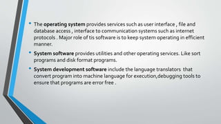 • The operating system provides services such as user interface , file and
database access , interface to communication systems such as internet
protocols . Major role of tis software is to keep system operating in efficient
manner.
• System software provides utilities and other operating services. Like sort
programs and disk format programs.
• System development software include the language translators that
convert program into machine language for execution,debugging tools to
ensure that programs are error free .
 