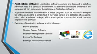 • Application software: Application software products are designed to satisfy a
particular need of a particular environment. All software applications prepared in the
computer lab can come under the category of Application software.
• Application software may consist of a single program, such as Microsoft's notepad
for writing and editing a simple text. It may also consist of a collection of programs,
often called a software package, which work together to accomplish a task, such as
a spreadsheet package.
• Examples of Application software are the following −
Payroll Software
Student Record Software
Inventory Management Software
Income Tax Software
Railways Reservation Software
 